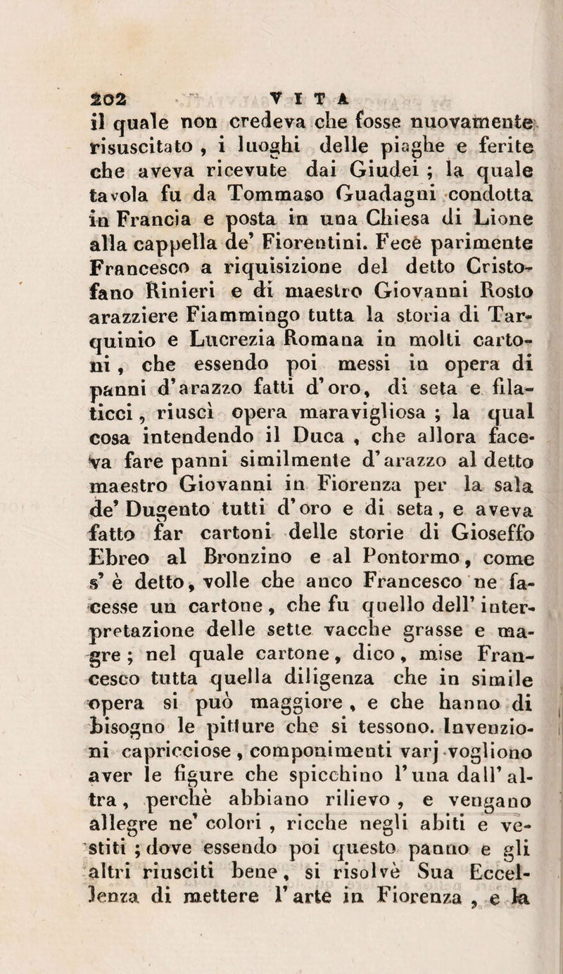 102 • VITA il quale non credeva che fosse nuovamente, risuscitato , i luoghi delle piaghe e ferite che aveva ricevute dai Giudei ; la quale tavola fu da Tommaso Guadagni condotta in Francia e posta in una Chiesa di Lione alla cappella de’ Fiorentini. Fecè parimente Francesco a riquìsizione del detto Cristo- fano Rinieri e di maestro Giovanni Resto arazziere Fiammingo tutta la storia di Tar- quinio e Lucrezia Roma uà iu molti carto¬ ni , che essendo poi messi in opera di panni d’arazzo fatti d’oro, di seta e fila¬ ticci , riuscì opera maravigliosa ; la qual cosa intendendo il Duca , che allora face¬ va fare panni similmente d’arazzo al detto maestro Giovanni in Fiorenza per la sala de’Dugento tutti d’oro e di seta, e aveva fatto far cartoni delle storie di Gioseffo Ebreo al Bronzino e al Pontormo, come s’è detto ^ volle che anco Francesco ne fa¬ cesse un cartone, che fu quello dell’inter¬ pretazione delle sette vacche grasse e ma¬ gre ; nel quale cartone, dico, mise Fran¬ cesco tutta quella diligenza che in simile opera si può maggiore , e che hanno di tisogno le pitture che si tessono. Invenzio¬ ni capricciose , componimenti varj vogliono aver le figure che spicchino l’una dall’al¬ tra , perchè abbiano rilievo , e vengano allegre ne’ colori , ricche negli abiti e ve¬ stiti ; dove essendo poi questo panno e gli altri riusciti bene, si risolvè Sua Eccel¬ lenza di mettere l’arte in Fiorenza , e la