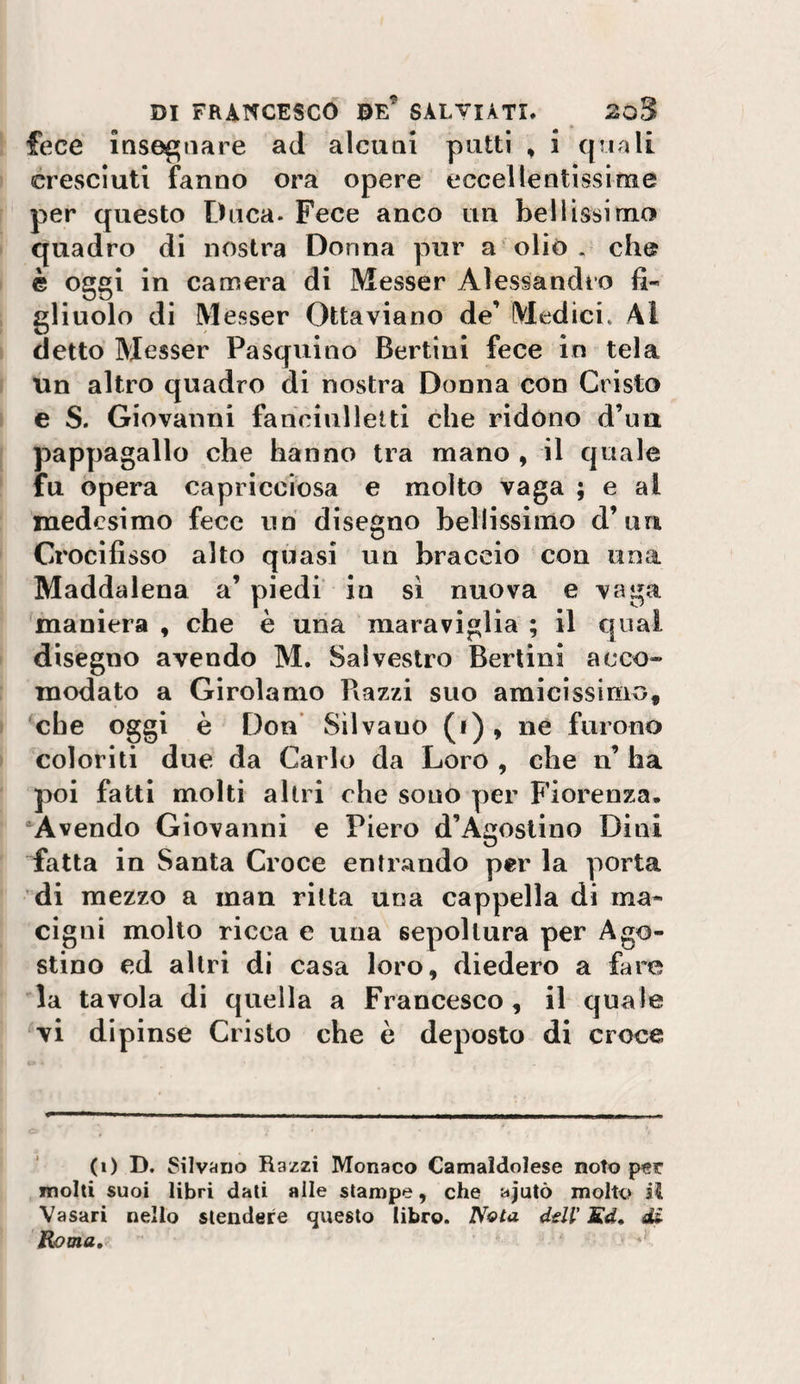 ! fece insei^aare ad alenai patti , i quali ' cresciuti fanno ora opere eccellentissime per questo Duca. Fece anco un bellissimo ' quadro di nostra Donna pur a'olio. che I è oggi in camera di Messer Alessandro fi¬ gliuolo di Messer Ottaviano de’ Medici. Al ' detto Messer Pasquino Bertini fece in tela Un altro quadro di nostra Donna con Cristo I e S. Giovanni fahciulletti che ridono d’ua [ pappagallo che hanno tra mano , il quale * fu opera capricciosa e molto vaga ; e al medesimo fece uh disegno bellissimo d’ua Crocifisso alto quasi un braccio con una Maddalena a’ piedi in si nuova e vaga maniera , che è uria maraviglia ; il qual I disegno avendo M. Salvestro Bertini acco¬ modato a Girolamo Piazzi suo amicissimo, I che oggi è Don Silvano (i) * ne furono &gt; coloriti due da Carlo da Loro , che n’ ha poi fatti molti altri che sono per Fiorenza. •^Avendo Giovanni e Piero d’Agostino Dini fatta in Santa Croce entrando per la porta di mezzo a man ritta una cappella di ma¬ cigni molto ricca e una sepoltura per Ago¬ stino ed altri di casa loro, diedero a fare la tavola di quella a Francesco, il quale vi dipinse Cristo che è deposto di croce (i) D. SilviJiio Razzi Monaco Camaldolese noto per molti suoi libri dati alle stampe, che ajutò molto il Vasari nello stendere questo libro. NqIa ddl' Kd* di Roma,