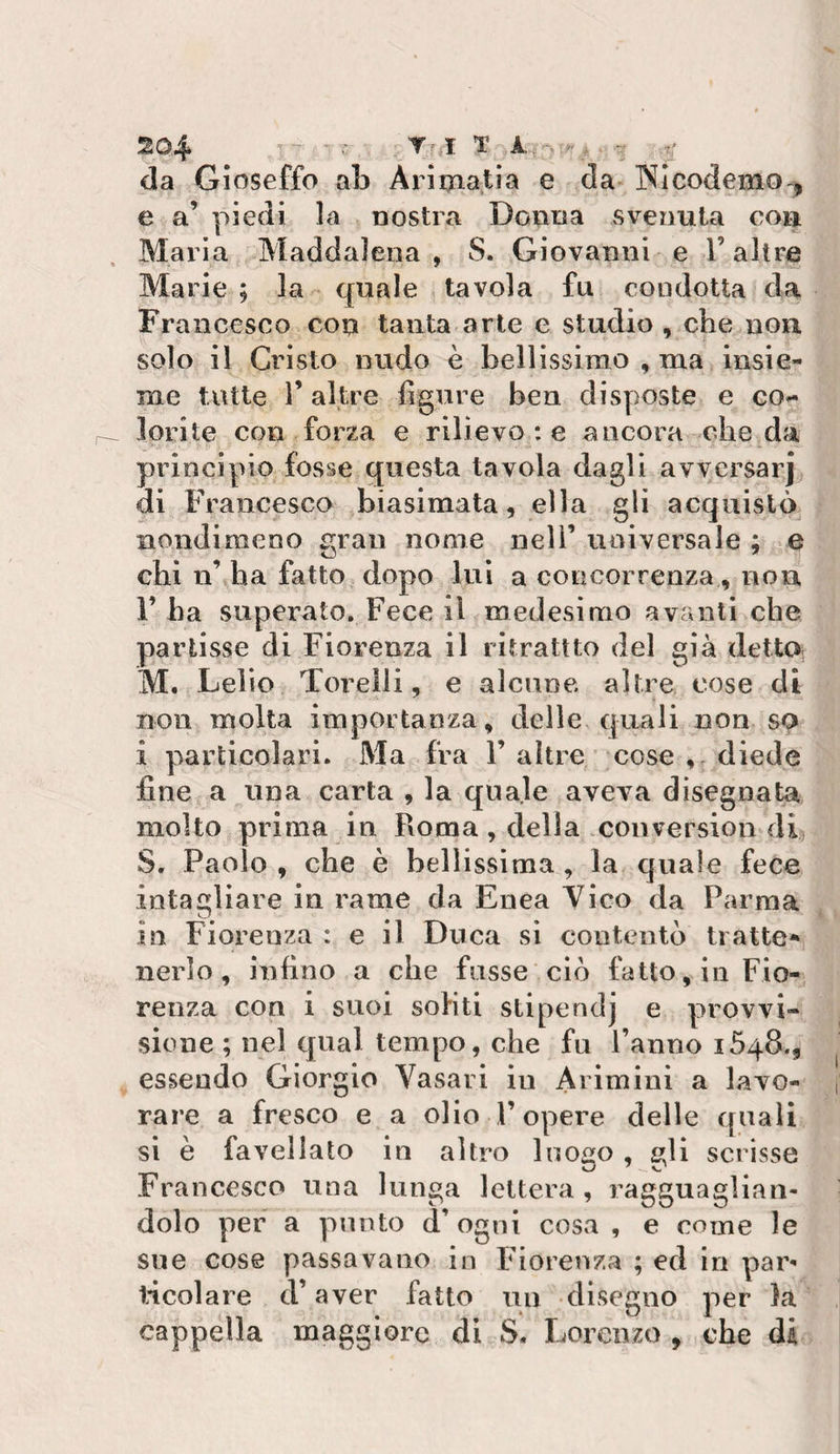 da Gioseffo aL Arimatia e da-Wlcodemo-^ e a’ piedi la nostra Donna svenuta con Maria Maddalena , S. Giovanni e l’altre Marie ; la - quale tavola fu condotta da Francesco con tanta arte e studio , che non solo il Cristo nudo è bellissirao , ma insie¬ me tutte r altre figure ben disposte e co¬ lorite con forza e rilievo ; e ancora che da principio fosse questa tavola dagli avversar] di Francesca biasimata, ella gli acquistò nondimeno gran nome nell’ universale ; e chi n’ ha fatto dopo lui a concorrenza , non l’ha superato. Fece il medesimo avanti che partisse di Fiorenza il ritrattto del già dettO; M. Lelio Torelli, e alcune altre cose di non molta importanza, delle quali non so i particolari. Ma fra 1’ altre cose ,,^diede fine a una carta , la quale aveva disegnata molto prima in Roma , della .coiiversion^di, S. Paolo , che è bellissima , la cjuale fece intagliare in rame da Enea Yico da Parma in Fiorenza : e il Duca sì contentò tratte* nerlo, infino a che fosse ciò fatto, in Fio¬ renza con i suoi sohti stipendj e provvi¬ sione ; nel qual tempo, che fu l’anno 1548., essendo Giorgio Vasari in Arimini a lavo¬ rare a fresco e a olio F opere delle quali si è favellato in altro luogo , gli scrisse Francesco una lunga lettera, ragguaglian¬ dolo per a punto d’ogni cosa , e come le sue cose passavano in Fiorenza ; ed in par** Incoiare d’aver fatto un disegno per la cappella maggiore di S. Lorenzo , che di