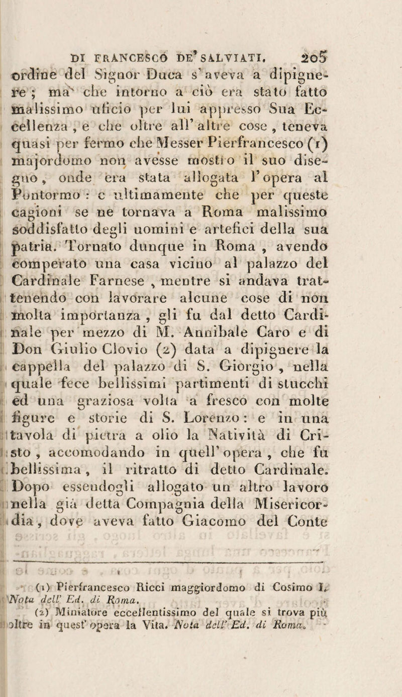 ordine del Signor Duca s’aveva a dipigne- re ; ma^ che intorno a ciò era stalo fatto malissimo nlicio per lui appresso Sua Ec¬ cellenza , e che oltre all’ altre cose , teneva quasi per fermo che Messer Pierfrancesco (i) majordomo non avesse mostro il suo dise¬ gno » onde èra stata allogata l’opera al Pontormo : c ultimamente che per queste cagioni se ne tornava a Roma malissimo soddisfatto degli uomini e artefici della sua patria. Tornato dunque in Roma , avendo comperato una casa vicino al palazzo del Cardinale Farnese , mentre si andava trat¬ tenendo con lavorare alcune cose di non molla importanza , gli fu dal detto Cardi- I naie per mezzo di M. Annibale Caro e di Don Giulio Ciovio (2) data a dipigaere la cappella del palazzo di S. Giorgio , nella quale fece bellissimi partimeuti di stucchi ed una graziosa volta a fresco eoa molte . liguj-c e Storie di S. Lorenzo : e in una 1 tavola di pietra a olio la Natività di Gri¬ ll: sto , accomodando in quell’opera, che fu |.bellissima, il ritratto di detto Cardinale, i Dopo essendogli allogato un altro lavorò Snella già delta Compagnia della Misericor- i^dia , dove aveva fatto Giacomo del Conte i . ___ i? ' (i) Pierfrancesco Ricci maggiordomo di Cosimo I.. '^'Nota dell' Ed. di Roma, ^ (2) Miniatore eccellentissimo del quale si trova piùi jisltre in quest’opera la Vita. JNota del Ed, di Koma^