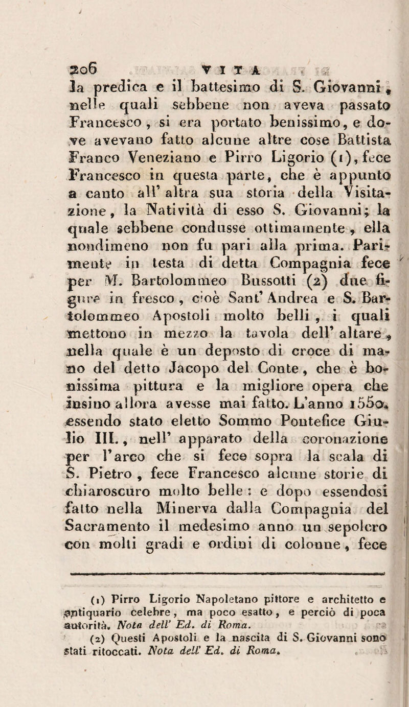 3o6 V I T -a T w la predica e il battesimo di S. Giovanni i nelle quali sebbene non aveva passato Francesco, si era portato benissimo, e do¬ ve avevano fatto alcune altre cose Battista Franco Veneziano e Pirro Ligorio (£),fece F'rancesco in questa parte, che è appunto a canto all’altra sua storia della Visitar zione, la Natività di esso S. Giovanni; la quale sebbene condusse ottimamente , ella nondimeno non fu pari alla &gt;prima. Pari-? mente in lesta di detta Compagnia fece ^ per fVL Bartolommeo Bussotti (2) due fi? gore in fresco , cioè Sant’ Andrea e S. Bar- tolommeo Apostoli molto belli i quali mettono io mezzo la tavola dell’ altare, nella quale è un deposto, di croce di ma? no del detto Jacopo del Conte, che è bof nissima pittura e la migliore opera che insino allora avesse mai fatto. L’anno essendo stato eletto Sommo Pontefice Giu¬ lio III., nell’ apparato della coronazione per l’arco che si fece sopra la scala di S. Pietro , fece Francesco alcune storie di chiaroscuro molto belle : e dopo essendosi fatto nella Minerva dalla Compagnia del Sacramento il medesimo anno un sepolcro | con molli gradi e ordini dì colonne, fece (1) Pirro Ligorio Napoletano pittore e architetto e .^ptìquario celebre, ma poco esatto, e perciò di poca autorità. Nota dell’ Ed. di Roma. i ’ (2) Questi Apostoli e la nascita di S. Giovanni sono I stati ritoccati. Nota dell’ Ed. di Roma. ,