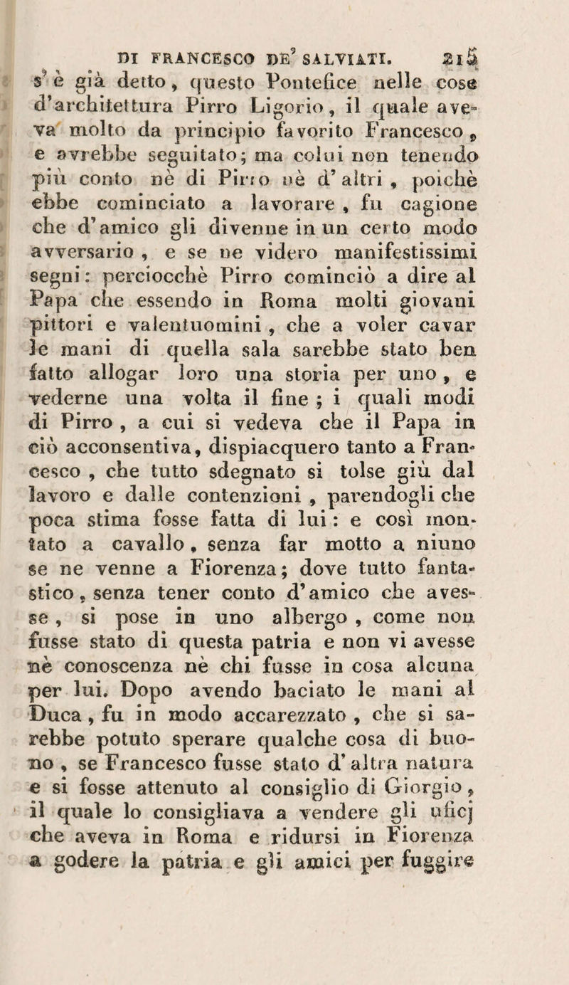s e già detto ^ ([uesto Pontefice nelle cose d’architettura Pirro Ligorio, il quale ave» va molto da principio favorito Francesco ^ e avrebbe seguitato; ma colui non tenendo più conto nè di Pìrio nè d’altri, poiché ebbe cominciato a lavorare , fu cagione che d’amico gli divenne in un certo modo avversario , e se ne videro manifestissimi segni ; perciocché Pirro cominciò a dire al Papa che essendo in Roma molti giovani pittori e valentuomini , che a voler cavar le mani di quella sala sarebbe stato ben fatto allogar loro una storia per uno , e vederne una volta il fine ; i quali modi di Pirro , a cui si vedeva che il Papa in ciò acconsentiva, dispiacquero tanto a Fran¬ cesco , che tutto sdegnato si tolse giù dal lavoro e dalle contenzioni , parendogli che poca stima fosse fatta di lui : e cosi mon¬ tato a cavallo, senza far motto a ninno se ne venne a Fiorenza; dove tutto fanta¬ stico, senza tener conto d’amico che aves¬ se , si pose in uno albergo , come nou fusse stato di questa patria e non vi avesse nè conoscenza nè chi fusse in cosa alcuna per lui. Dopo avendo baciato le mani al Duca, fu in modo accarezzato , che si sa¬ rebbe potuto sperare qualche cosa di buo¬ no , se Francesco fusse stato d’altra natura e si fosse attenuto al consiglio di Giorgio, ’ il quale lo consigliava a vendere gli uficj che aveva in Roma e ridursi in Fiorenza a godere la patria e gli amici per fuggire