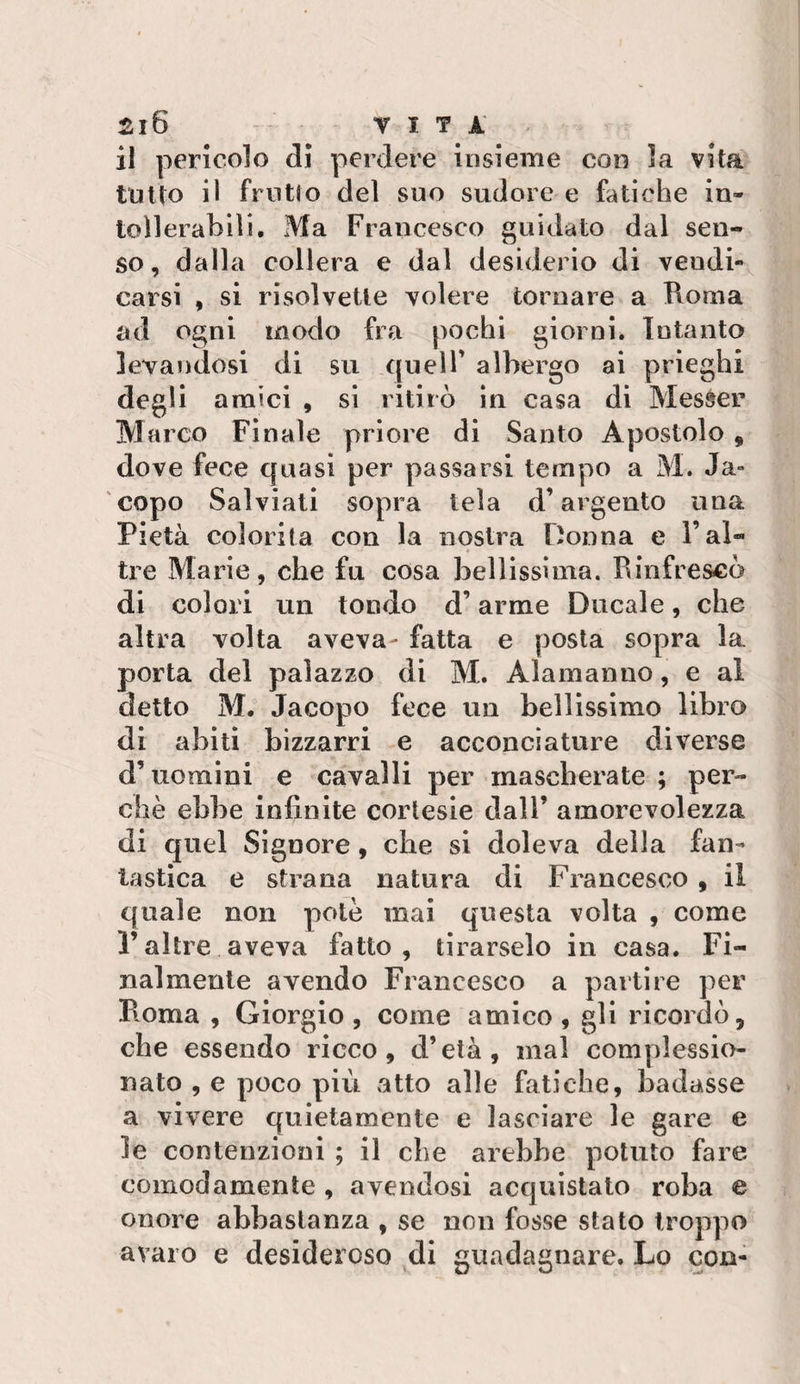 ^l6 VITA il pericolo di perdere insieme con la vita lotto il frollo del suo sudore e fatiche in- toìlerahlli. Ma Francesco guidato dal sen¬ so, dalla collera e dal desiderio di vendi¬ carsi , si risolvette volere tornare a Roma ad ogni modo fra pochi giorni. Intanto levandosi di su quell’ albergo ai prieghi degli amici , si ritirò in casa di Messer Marco Finale priore di Santo Apostolo , dove fece quasi per passarsi tempo a M. Ja» copo Salviati sopra tela d’argento una Pietà colorita con la nostra Donna e l’al¬ tre Marie, che fu cosa bellissima. Rinfrescò di colori un tondo d’arme Ducale, che altra volta aveva- fatta e posta sopra la porta del palazzo di M. Alamanno, e al detto M. Jacopo fece un bellissimo libro di abiti bizzarri e acconciature diverse d’uomini e cavalli per mascherate ; per¬ chè ebbe infinite cortesie dall’ amorevolezza di quel Signore, che si doleva della fan¬ tastica e strana natura di Francesco , il quale non potè mai questa volta , come raltre aveva fatto, tirarselo in casa. Fi¬ nalmente avendo Francesco a partire per Roma , Giorgio , come amico , gli ricordò, che essendo ricco, d’età, mal complessio¬ nato , e poco più atto alle fatiche, badasse a vivere quietamente e lasciare le gare e le contenzioni ; il die arebbe potuto fare comodamente , avendosi acquistato roba e onore abbastanza , se non fosse stato troppo avaro e desideroso ,di guadagnare. Lo con-