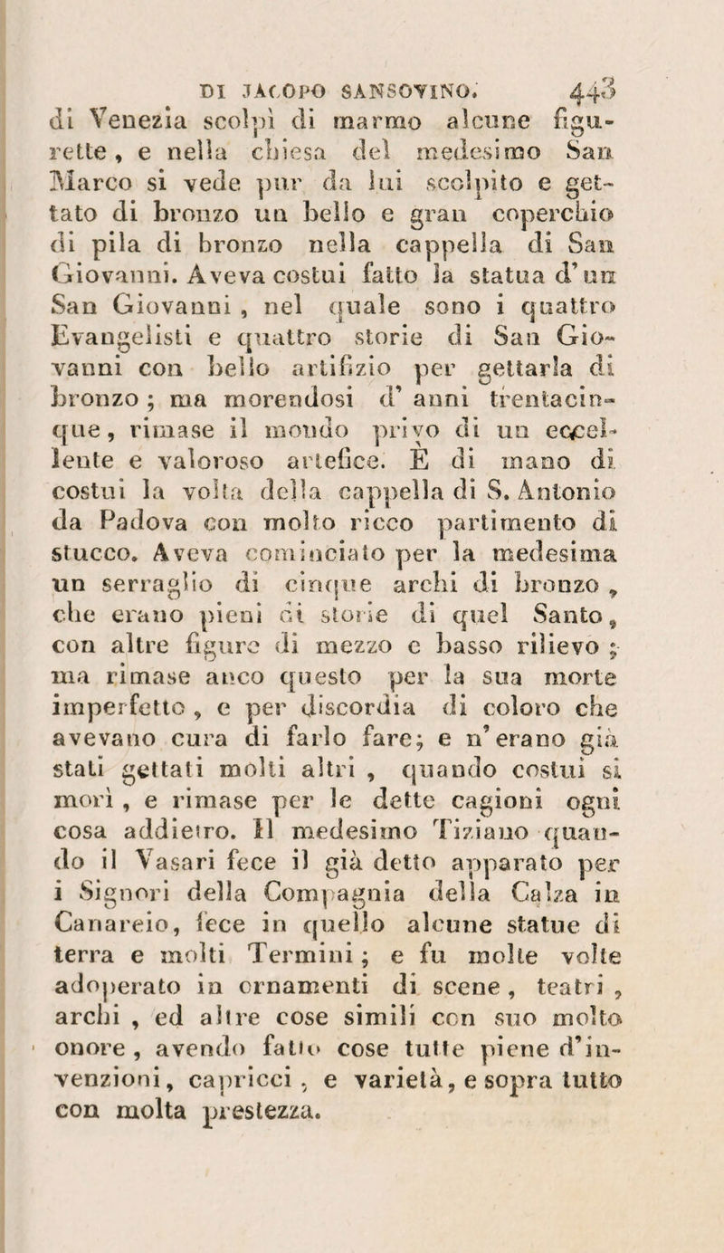 di Venezia scolpì di marmo alcune fìgu- rette, e nella cbiesa del medesimo Sao 3Ìarco si vede pur da ini scolpito e get¬ tato di bronzo un beilo e gran coperchio di pila di bronzo nella cappella di San Giovanni. Aveva costui fatto la statua d’un San Giovanni , nel quale sono i quattro Evangelisti e quattro storie di San Gio¬ vanni con bello artifizio per gettarla di bronzo ; ma morendosi d’ anni tfentacin- que, rimase il mondo privo di un eccel¬ lente e valoroso artefice. E di mano di costui la volta della cappella di S. Antonio da F^adova con molto ricco partì mento dì stucco. Aveva cominciato per la medesima un serraglio di cingine archi di bronzo , che erano pieni di storie di quel Santo, con altre figure dì mezzo c basso rilievo ; ma rimase anco questo per la sua morte imperfetto , e per discordia di coloro che avevano cura di farlo fare; e n’erano già stati gettati molti altri , quando costui si morì , e rimase per le dette cagioni ogni cosa addietro. Il medesimo Tiziano quan¬ do il Vasari fece il già detto apparato per i Signori della Compagnia della Calza in Cana reio, lece in quello alcune statue di terra e molti Termini ; e fu molle volte adoperato in ornamenti di scene , teatri , archi , ed altre cose simili con suo molto • onore , avendo fato» cose tutte piene d’in¬ venzioni, caprìcci, e varietà, e sopra lutto con molta prestezza.