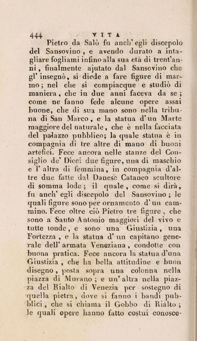 Pietro da Salò fa aneli’ egli discepolo del Sansovlno , e avendo durato a inta¬ gliare fogliami infino alla sua età di trent’aii- ni, finalmente ajutato dal Sansovino che gl’insegnò, si diede a fare figure di mar¬ mo ; nel che si compiacque e studiò di maniera , che in due anni faceva da se ; come ne fanno fede alcune opere assai buone, che di sua mano sono nella tribù* na di San Marco, e la statua d’un Marte maggiore del naturale, che è nella facciata del palazzo pubblico; la quale statua è io compagnia di tre altre di mano di buoni artefici. Fece ancora nelle stanze del Con¬ siglio de’ Dieci due figure, una di maschio e ì’ altra di femmina, in compagnia d’al¬ tre due fatte dal Danese Cataneo scultore di somma lode; il quale, come si dirà, fu anch’ egli discepolo del Sansovino ; le quali figure sono per ornamento d’ua cam¬ mino. Fece oltre ciò Pietro tre figure , che sono a Santo Antonio maggiori del vivo e tutte tonde, e soùo una Giustizia, una Fortezza , e la statua d’ un capitano gene¬ rale deir armata Veneziana , condotte con buona pratica. Fece ancora la statua d’una Giustizia , che ha bella atlltudìoe e buon disegno, posta sopra una colonna nella piazza di Murano ; e un’ altra nella piaz¬ za del Rialto di Venezia per sostegno di quella pietra, dove si fanno i bandi pub¬ blici , che si chiama il Gobbo di Ria Ito ; le quali opere hanno fatto costui conosce*