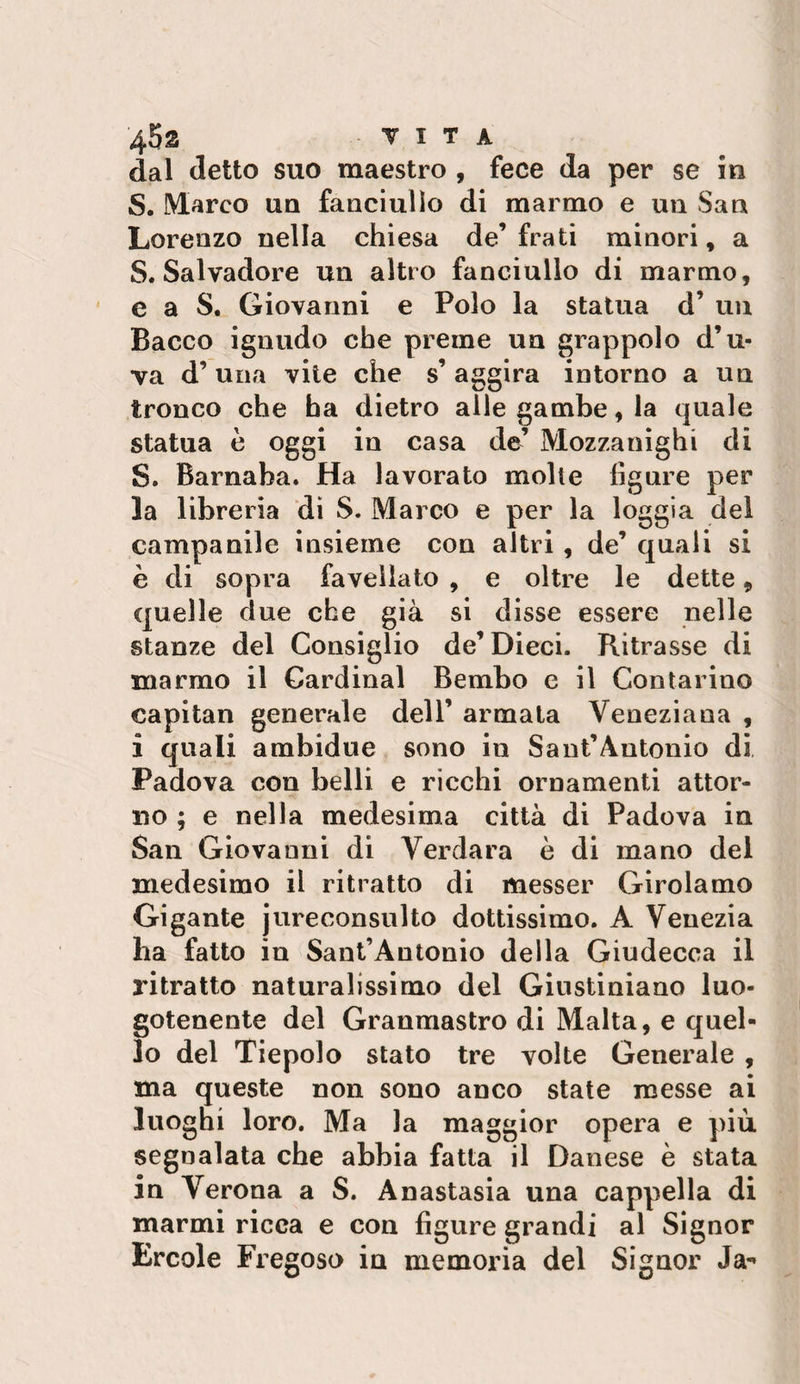 45s t I t a dal detto suo maestro , fece da per se ìu S. Marco ua fanciullo di marmo e un San Lorenzo nella chiesa de’ frati minori, a S. Salvadore un altro fanciullo di marmo, e a S. Giovanni e Polo la statua d’ un Bacco ignudo che preme un grappolo d’u¬ va d’ una vite che s’ aggira intorno a un tronco che ha dietro alle gambe, la quale statua è oggi in casa de’ Mozzanighi di S. Barnaba. Ha lavorato molle figure per la libreria di S. Marco e per la loggia del campanile insieme con altri, de’ quali si è di sopra favellato , e oltre le dette, quelle due che già si disse essere nelle stanze del Consiglio de’Dieci. Ritrasse di marmo il Cardinal Bembo c il Contarino capitan generale dell’ armala Veneziana , i quali ambidue sono in Sant’Antonio di Padova con belli e ricchi ornamenti attor¬ no ; e nella medesima città di Padova in San Giovanni di Verdara è di mano del medesimo il ritratto di messer Girolamo Gigante jureconsulto dottissimo. A Venezia ha fatto in Sant’Antonio della Giudecca il ritratto naturalissimo del Giustiniano luo¬ gotenente del Granmastro di Malta, e quel¬ lo del Tiepolo stato tre volte Generale, ma queste non sono anco state messe ai luoghi loro. Ma la maggior opera e più segnalata che abbia fatta il Danese è stata in Verona a S. Anastasia una cappella di marmi ricca e con figure grandi al Signor Ercole Fregoso in memoria del Signor Ja-