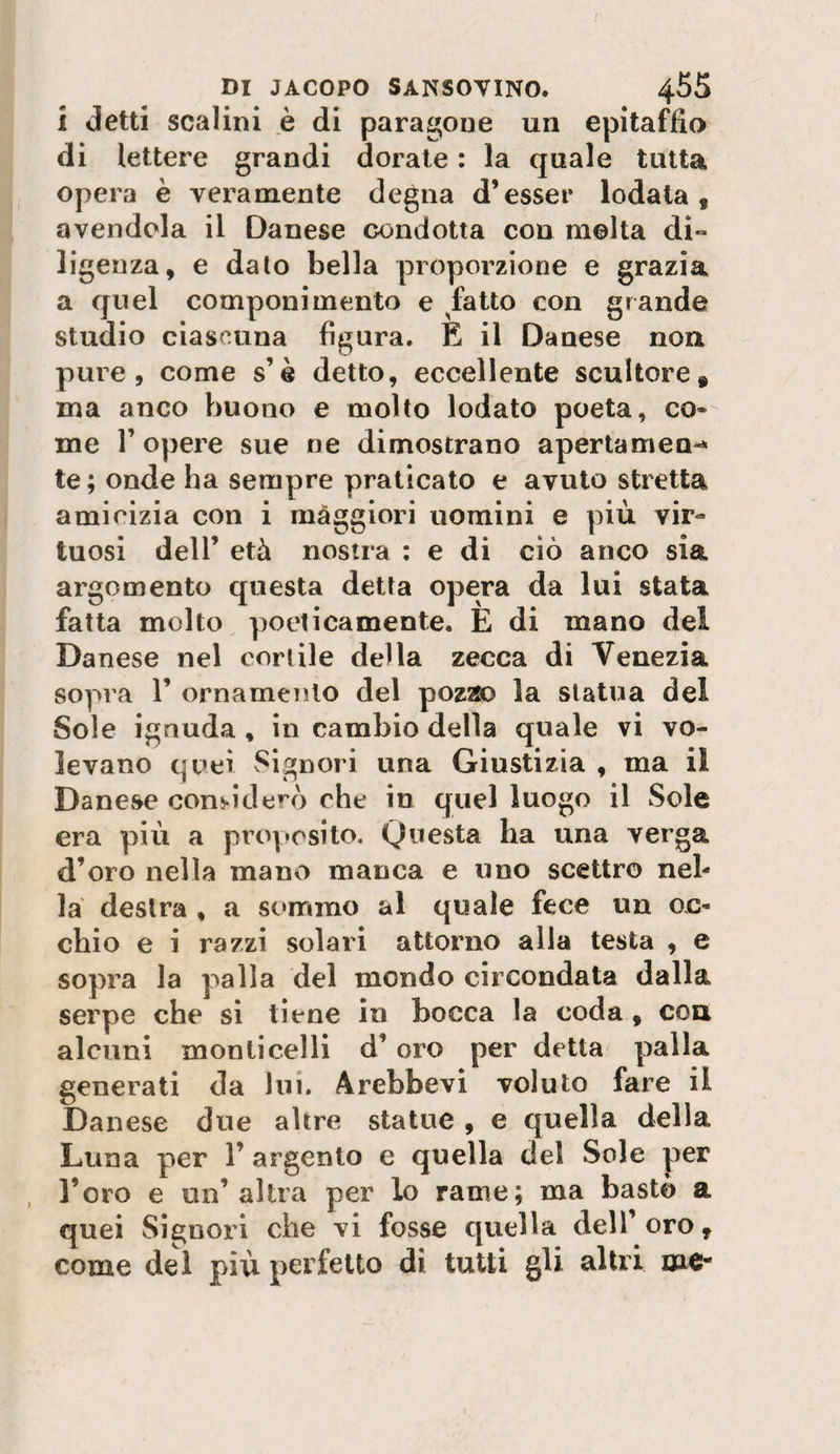 i detti scalini è di paragone un epitaffio di lettere grandi dorale : la quale tutta opera è veramente degna d’esser lodata, avendola il Danese condotta con molta di-» ligenza, e dato bella proporzione e grazia a quel componimento e ^fatto con grande studio ciascuna figura. E il Danese non pure, come s’à detto, eccellente scultore, ma anco buono e molto lodato poeta, co¬ me r opere sue ne dimostrano apertamen-» te ; onde ha sempre praticato e avuto stretta amicizia con i maggiori uomini e più vir¬ tuosi deir età nostra ; e di ciò anco sia argomento questa detta opera da lui stata fatta molto poeticamente. È di mano del Danese nel cortile della zecca di Venezia sopra r ornamento del pozao la statua del Sole ignuda , in cambio della quale vi vo¬ levano quei Signori una Giustizia , ma il Danese cons-iderò che in quel luogo il Sole era più a proposito. Questa ha una verga d’oro nella mano manca e uno scettro nel¬ la destra , a sommo al quale fece un oc¬ chio e i razzi solari attorno alla testa , e sopra la palla del mondo circondata dalla serpe che si tiene in bocca la coda, eoa alcuni monti celli d’oro per detta palla generati da lui. Arebbevì voluto fare il Danese due altre statue , e quella della Luna per 1’ argento e quella del Sole per l’oro e un’altra per lo rame; ma basto a quei Signori che vi fosse quella dell’ oro, come del più perfetto di tutti gU altri me-