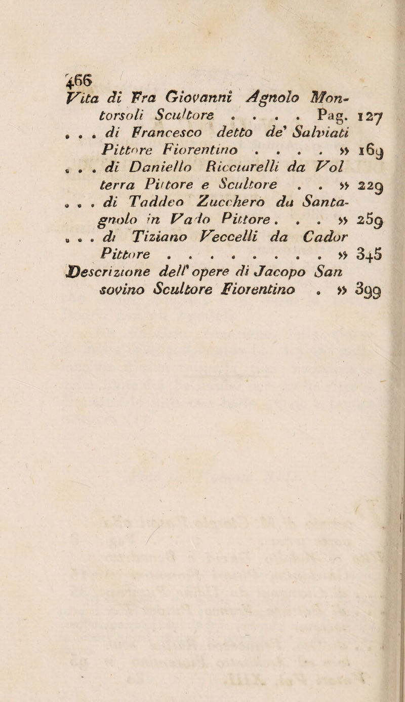 V’ita di Fra Giovanni Agnolo Mon^ torsoli Scultore .... Pag. 12*7 9 ^ di Francesco detto de* Sahnati Pittf^re Fiorentino . , . . » i6(j ^ * di Daniello Ricciarelli da Voi terra Pvtore e Scultore , . » 22g « • . di Taddeo Zucchero da Santa- gnolo in Vaio Pittore, . . » 269 ^ ^ , dì Tiziano Veccelli da Cador Pitti tre.» 346 JDcscrizione delopere di Jacopo San sovino Scultore Fiorentino , » Sgg