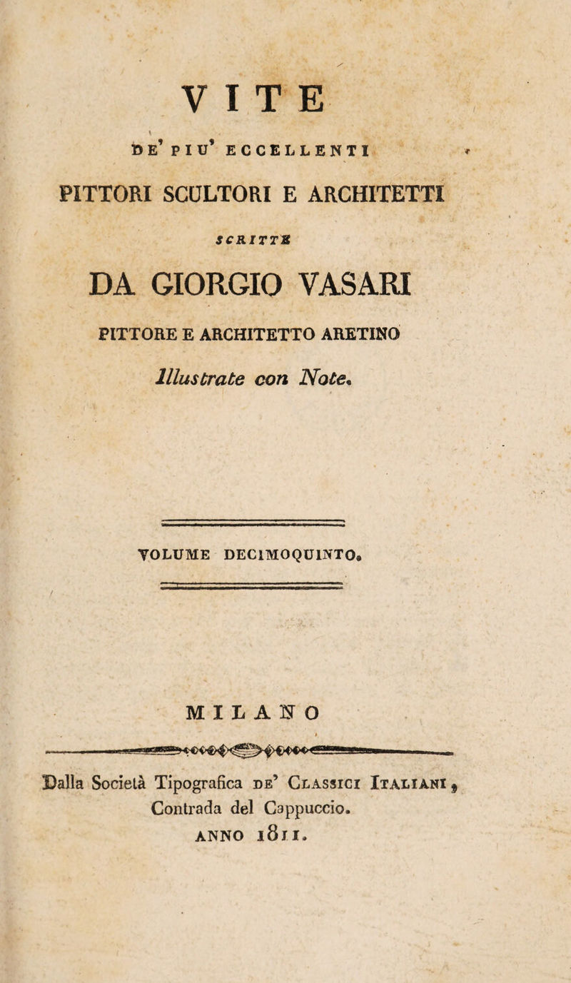 VITE * be’ piu’ eccellenti PITTORI SCULTORI E ARCHITETTI jcurrrs DA GIORGIO VASARI PITTORE E ARCHITETTO ARETINO Illustrate con Note• VOLUME DECIMO QUINTO» MILANO Lalla Società Tipografica de’ Classici Italiani f Contrada del Cappuccio. ANNO l8ll.