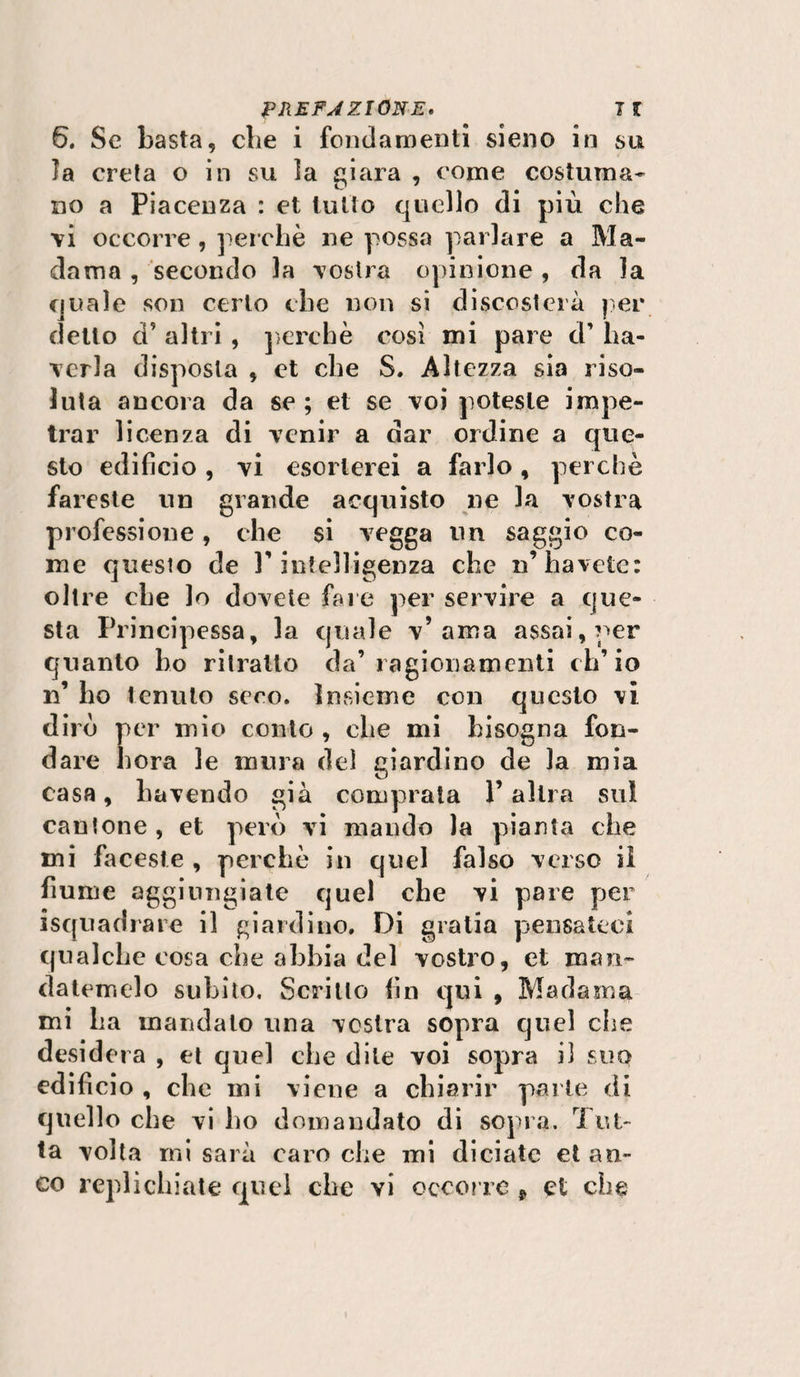 6. Se basta, cbe i fondamenti sieno in su la creta o in su la giara , come costuma¬ no a Piacenza : et tutto quello di più che vi occorre, perchè ne possa parlare a Ma¬ dama , secondo la vostra opinione, da la quale son certo che non si discosterà per detto ci’ altri , perchè così mi pare d’ [la¬ veria disposta , et che S. Altezza sia riso¬ luta ancora da se ; et se voi poteste impe¬ trar licenza di venir a dar ordine a que¬ sto edificio, vi esorterei a farlo, perchè fareste un grande acquisto ne la vostra professione, che si vegga un saggio co¬ me questo de l’intelligenza che n’havete: oltre che lo dovete fare per servire a que¬ sta Principessa, la quale v’ama assai, per quanto ho ritratto da’ragionamenti ch’io lì ho tenuto seco. Insieme con questo vi dirò per mio conto , che mi bisogna fon¬ dare bora le mura del giardino de la mia casa, riavendo già comprata l’altra su! cantone, et però vi mando la pianta che mi faceste , perchè in quel falso verso il fiume aggiungiate quel che vi pare per isquadrare il giardino. Di gratia pensateci qualche cosa che abbia del vostro, et man¬ datemelo subito. Scritto fin qui , Madama mi La mandalo una vostra sopra quel che desidera , et quel che dite voi sopra il suo edificio , che mi viene a chiarir parte di quello che vi ho domandato di sopra. Tut¬ ta volta mi sarà caro che mi diciate et an¬ co replichiate quel che vi occorre t et che