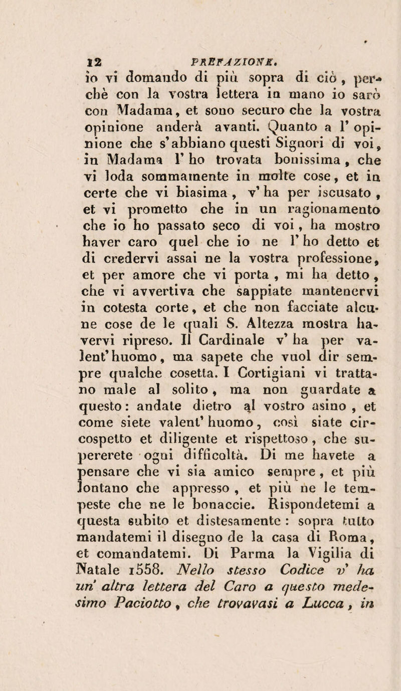 io vi domando di piti sopra di ciò , per*» cbè con la vostra lettera in mano io sarò con Madama, et sono securo che la vostra opinione anderà avanti. Quanto a 1’ opi¬ nione che s’abbiano questi Signori di voi, in Madama 1’ ho trovata bonissima, che vi loda sommamente in molte cose, et in certe che vi biasima , v’ ha per iscusato , et vi prometto che in un ragionamento che io ho passato seco di voi, ha mostro haver caro quel che io ne 1’ ho detto et di credervi assai ne la vostra professione, et per amore che vi porta , mi ha detto , che vi avvertiva che sappiate mantenervi in cotesta corte, et che non facciate alcu¬ ne cose de le quali S. Altezza mostra ha- vervi ripreso. Il Cardinale v’ ha per va- lent’huomo, ma sapete che vuol dir sem¬ pre qualche cosetla. I Cortigiani vi tratta¬ no male al solito, ma non guardate a questo : andate dietro qd vostro asino , et come siete valent’ huomo, così siate cir¬ cospetto et diligente et rispettoso , che su¬ pererete ogni difficoltà. Di me havete a pensare che vi sia amico sempre , et più lontano che appresso , et più ne le tem¬ peste che ne le bonaccie. Rispondetemi a questa subito et distesamente : sopra tutto mandatemi il disegno de la casa di Roma, et comandatemi. Di Parma la Vigilia di Natale i558. Nello stesso Codice v ha uri altra lettera del Caro a questo mede¬ simo Paciotto , che trovava si a Lucca, in