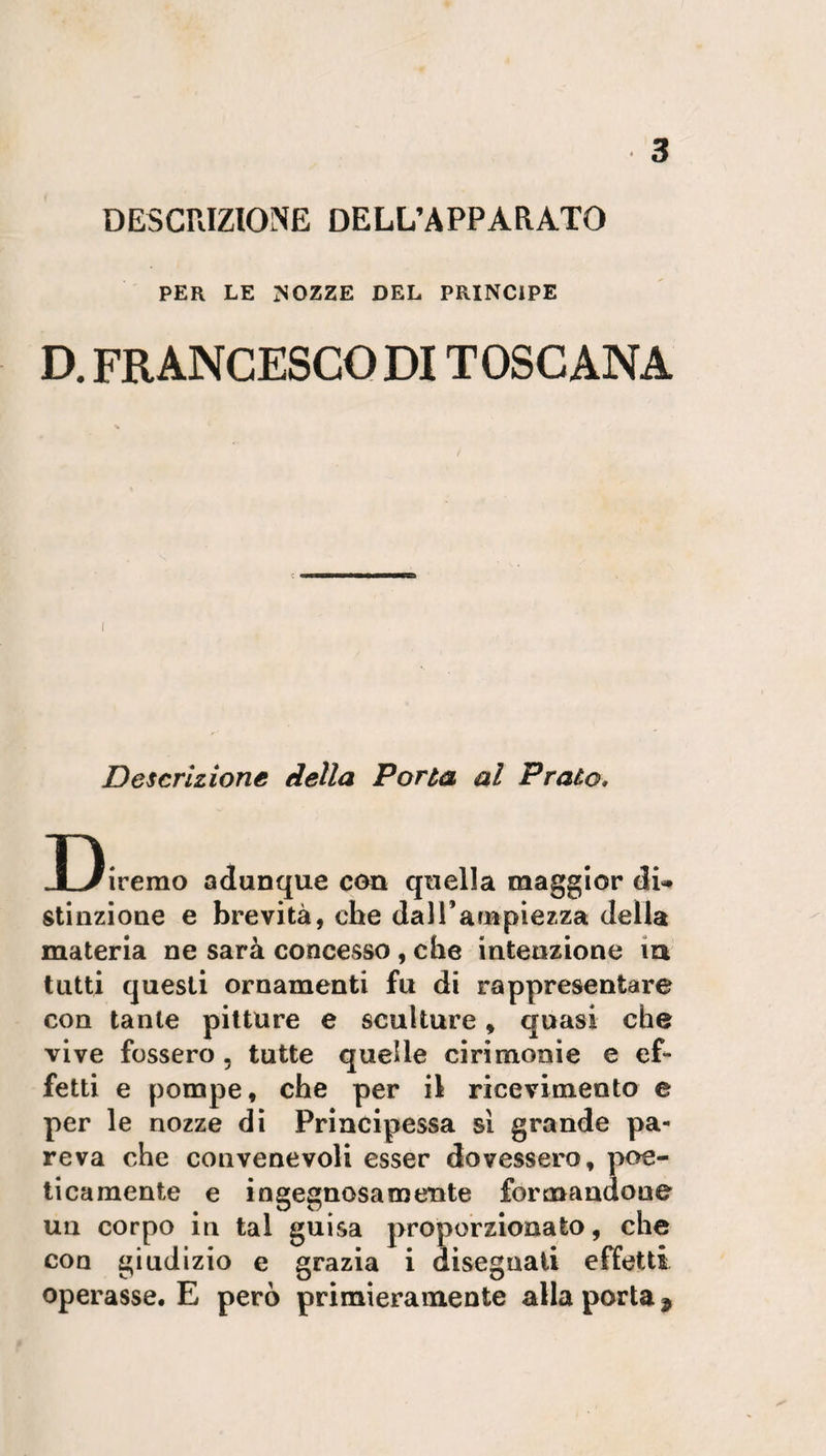 DESCRIZIONE DELL’APPARATO PER LE NOZZE DEL PRINCIPE D. FRANCESCO DI TOSCANA Descrizione della Porta al Prato» Diremo adunque con quella maggior di» stinzione e brevità, che dall’ampiezza della materia ne sarà concesso , che intenzione iu tutti questi ornamenti fu di rappresentare con tante pitture e sculture, quasi che vive fossero , tutte quelle cirimonie e ef¬ fetti e pompe, che per il ricevimento e per le nozze di Principessa sì grande pa¬ reva che convenevoli esser dovessero, poe¬ ticamente e ingegnosamente formandone un corpo in tal guisa proporzionato, che con giudizio e grazia i disegnati effetti operasse. E però primieramente alla porta *