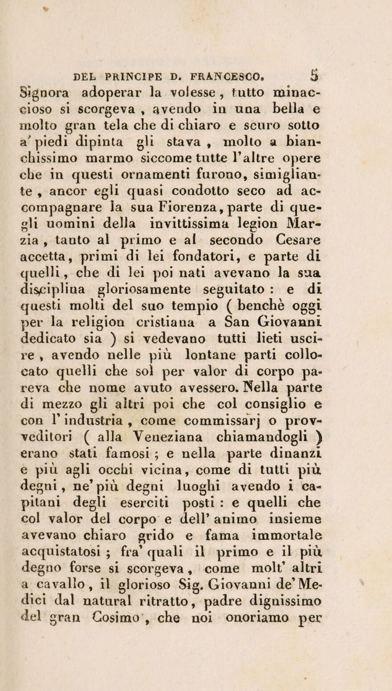 Signora adoperar la volesse , tutto minac¬ cioso si scorgeva , avendo in una bella e molto gran tela che di chiaro e scuro sotto appiedi dipinta gli stava, molto a bian¬ chissimo marmo siccome tutte l’altre opere che in questi ornamenti furono, simigiian- te , ancor egli quasi condotto seco ad ac¬ compagnare la sua Fiorenza, parte di que¬ gli uomini della invittissima legion Mar¬ zia , tanto al primo e al secondo Cesare accetta, primi di lei fondatori, e parte di quelli, che di lei poi nati avevano la sua disciplina gloriosamente seguitato : e di questi molti del suo tempio ( benché oggi per la religiou cristiana a San Giovanni dedicato sia ) si vedevano tutti lieti usci¬ re , avendo nelle più lontane parti collo¬ cato quelli che sol per valor di corpo pa¬ reva che nome avuto avessero. Nella parte di mezzo gli altri poi che col consiglio e con F industria , come commissarj o prov¬ veditori ( alla Veneziana chiamandogli ) erano stati famosi ; e nella parte dinanzi e più agli occhi vicina, come di tutti più de gni, ne’più degni luoghi avendo i ca¬ pitani degli eserciti posti : e quelli che col valor del corpo e dell’ animo insieme avevano chiaro grido e fama immortale acquistatosi ; fra’ quali il primo e il più degno forse si scorgeva , come molt’ altri a cavallo, il glorioso Sig. Giovanni de’Me¬ dici dal naturai ritratto, padre dignissimo del gran Cosimo , che noi onoriamo per