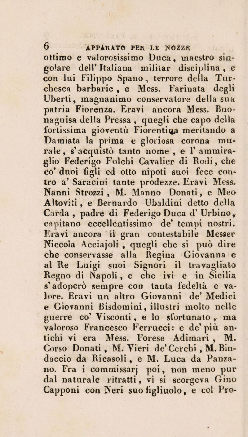 ) 6 apparato per le nozze ottimo e valorosissimo Duca, maestro sin» goJare dell* Italiana militar disciplina , e con lui Filippo Spano, terrore della Tur» chesca barbarie , e Mess. Farinata degli liberti, magnanimo conservatore della sua patria Fiorenza. Eravi ancora Mess. Buo¬ na guisa della Pressa , quegli che capo della fortissima gioventù Fiorentina meritando a Damiata la prima e gloriosa corona mu¬ rale, s’acquistò tanto nome , e 1’ ammira¬ glio Federigo Folchi Cavalier di Rodi, che co’ duoi figli ed otto nipoti suoi fece con¬ tro a’ Saraciui tante prodezze. Eravi Mess. Nanni Strozzi , M. Manno Donati, e Meo Altoviti, e Bernardo Ubaldini detto della Carda , padre di Federigo Duca d’ Urbino, capitano eccellentissimo de’ tempi nostri. Eravi ancora il gran contestabile Messer Niccola Acciajoli , quegli che si può dire che conservasse alla Regina Giovanna e al Re Luigi suoi Signori il travagliato Regno di Napoli, e che ivi e iu Sicilia s’adoperò sempre con tanta fedeltà e va¬ lore. Eravi un altro Giovanni de’ Medici e Giovanni Bisdomini, illustri molto nelle guerre co’ Visconti, e lo sfortunato , ma valoroso Francesco Ferrucci: e de’più an« tichi vi era Mess. Forese Adimari , M. Corso Donati , M. Vieri de’Cerchi , M. Bin- daccio da Ricasoli, e M. Luca da Panza- no. Fra i commissarj poi, non meno pur dal naturale ritratti, vi si scorgeva Gino Capponi con Neri suo figliuolo, e col Pro-