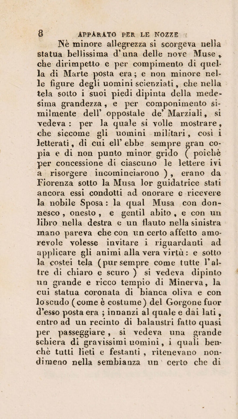 Nè minore allegrezza si scorgeva nella statua bellissima d1 una delle nove Muse, che dirimpetto e per compimento di quel* la di Marte posta era ; e non minore nel¬ le figure degli uomini scienziati, che nella tela sotto i suoi piedi dipinta della mede¬ sima grandezza, e per componimento si¬ milmente dell’ oppostale de’ Marziali, si vedeva : per la quale si volle mostrare, che siccome gli uomini militari, così i letterati, di cui eli’ ebbe sempre gran co¬ pia e di non punto minor grido ( poiché per concessione di ciascuno le lettere ivi a risorgere incominciarono ) , erano da Fiorenza sotto la Musa lor guidatrice stati ancora essi condotti ad onorare e ricevere la nobile Sposa : la qual Musa con don¬ nesco , onesto , e gentil abito , e con un libro nella destra e un flauto nella sinistra mano pareva che con un certo affetto amo¬ revole volesse invitare i riguardanti ad applicare gli animi alla vera virtù : e sotto la costei tela (pursempre come tutte l’al¬ tre di chiaro e scuro ) si vedeva dipinto un grande e ricco tempio di Minerva, la cui statua coronata di bianca oliva e con lo scudo (come è costume) del Gorgone fuor d’esso posta era ; innanzi al quale e dai lati , entro ad un recinto di balaustri fatto quasi per passeggiare , si vedeva una grande schiera di gravissimi uomini, i quali ben¬ ché tutti lieti e festanti , ritenevano non¬ dimeno nella sembianza un' certo che di