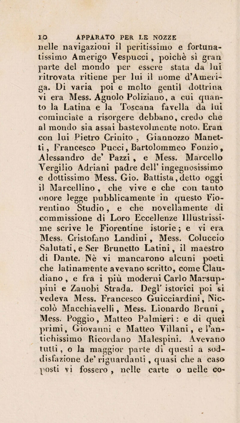 nelle navigazioni il peritissimo e fortuna¬ tissimo Amerigo Vespucci , poiché sì gran parte del mondo per essere stata da lui ritrovata ritiene per lui il nome d’Ameli¬ ga. Di varia poi e molto gentil dottrina vi era Mess. Agnolo Poliziano, a cui quan¬ to la Latina e la Toscana favella da lui cominciate a risorgere debbano, credo che al mondo sia assai bastevoìmente noto. Eran. con lui Pietro Crinito , Giannozzo Manet¬ ti, Francesco Pucci, Bartolommeo Fonzio, Alessandro de’ Pazzi , e Mess. Marcello Vergilio Adriani padre delT ingegnosissimo e dottissimo Mess. Gio. Battista,detto oggi 11 Marcellino , che vive e che con tanto onore legge pubblicamente in questo Fio¬ rentino Studio, e che novellamente di commissione di Loro Eccellenze Illustrissi¬ me scrive le Fiorentine istorie ; e vi era Mess. Cristofano Landini , Mess. Col uccio Salutati, e Ser Brunetto Latini, il maestro di Dante. Nè vi mancarono alcuni poeti che latinamente avevano scritto, come Clau- diano , e fra i più moderni Carlo Marsup- pini e Zauobi Strada. Degl' istorici poi si vedeva Mess. Francesco Guicciardini, Nic¬ colò Macchiavelli, Mess. Lionardo Bruni , Mess. Poggio, Matteo Palmieri : e di quei primi, Giovanni e Matteo Villani, e ì’an- tichissimo Ricordano Malespini. Avevano tutti, o la maggior parte di questi a sod¬ disfa zione de riguardanti , quasi che a caso posti vi fossero , nelle carte o nelle co-