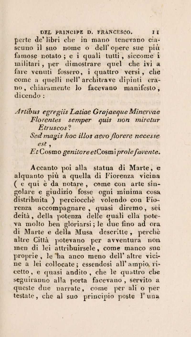 perle de’ libri che in mano tenevano cia¬ scuno il suo nome o dell’opere sue piu famose notato ; e i quali lutti , siccome i militari , per dimostrare quel che ivi a fare venuti fossero, i quattro versi, che come a quelli nell’ architrave dipinti era¬ no , chiaramente lo facevano manifesto, dicendo : Artibus egregiis Laliae Grujaeque Minerme Florentes semper quis non mìretur Etruscos ? Sed magis hoc illos aevo florere necesse est, Et Cosmo genitore e^Cosmi prole/avente» Accanto poi alla statua di Marte, e alquanto più a quella di Fiorenza vicina ( e qui è da notare , come con arte sin¬ golare e giudizio fosse ogni minima cosa distribuita ) perciocché volendo con Fio¬ renza accompagnare , quasi diremo, sei deità, della potenza delle quali ella pote¬ va molto ben gloriarsi; le due fino ad ora di Marte e della Musa descrìtte , perchè altre Città potevano per avventura non men di lei attribuirsele, come manco sue proprie , le *ha anco meno dell’ altre vici¬ ne a lei collocate; essendosi all’ampio, ri¬ cetto , e quasi andito , che le quattro che seguiranno alla porta facevano , servito a queste due narrale, come per ali o per testale, che al suo principio poste F una