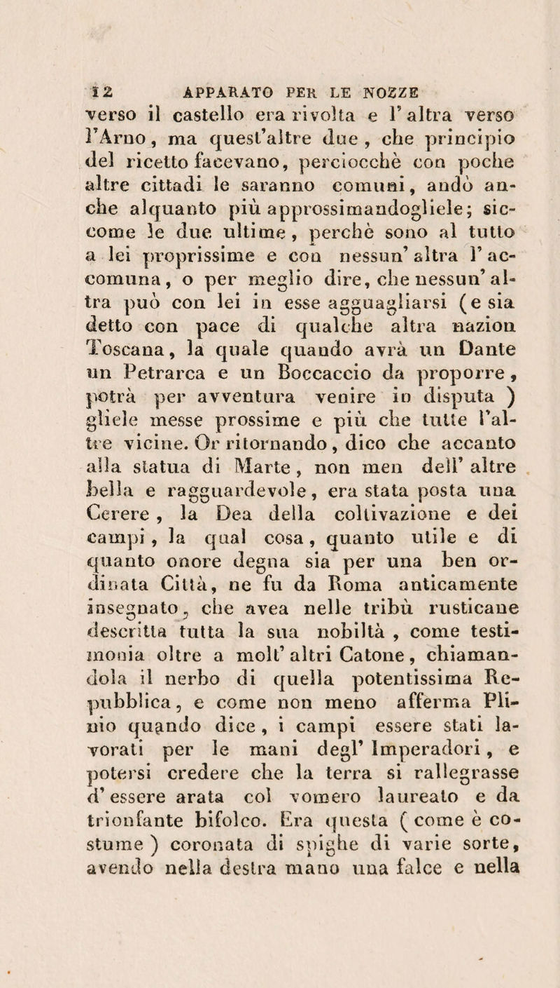 Terso il castello era rivolta e l’altra verso FArno, ma quesl’altre due, ohe principio del ricetto facevano, perciocché con poche altre cittadi le saranno cornimi, andò an¬ che alquanto più approssimandogliele ; sic¬ come le due ultime, perché sono al tutto a lei proprissime e con nessun’ altra l’ac¬ comuna, o per meglio dire, che nessun’al¬ tra può con lei in esse agguagliarsi (e sia detto con pace di qualche altra nazion Toscana, la quale quando avrà un Dante un Petrarca e un Boccaccio da proporre, potrà per avventura venire in disputa ) gliele messe prossime e più che tutte Pal¬ ile vicine. Or ritornando , dico che accanto alla statua di Marte , non meu dell’ altre bella e ragguardevole, era stata posta una Cerere , la Dea della coltivazione e dei campi , la qual cosa, quanto utile e di quanto onore degna sia per una ben or¬ dinata Città, ne fu da Roma anticamente insegnato, che avea nelle tribù rusticane descritta tutta la sua nobiltà , come testi¬ monia oltre a moli’altri Catone , chiaman¬ dola il nerbo di quella potentissima Re¬ pubblica, e come non meno afferma Pli¬ nio quando dice , i campi essere stati la¬ vorati per le mani degl’ Imperadori, e potersi credere che la terra si rallegrasse d’essere arata col vomero laureato e da trionfante bifolco. Era questa ( come è co¬ stume ) coronata di spighe di varie sorte, avendo nella destra mano una falce e nella