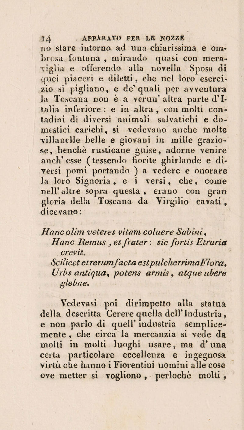 no stare intorno ad una chiarissima e ora* Lrosa fontana , mirando quasi con mera¬ viglia e offerendo alla novella Sposa di quei piaceri e diletti, che nel loro eserci¬ zio si pigliano, e de’quali per avventura la Toscana non è a verun’ altra parte d’I¬ talia inferiore : e in altra , con molti con¬ tadini di diversi animali salvatichi e do¬ mestici carichi, si vedevano anche molte villanelle belle e giovani in mille grazio¬ se, benché rusticane guise, adorne venire anch’esse (tessendo fiorite ghirlande e di¬ versi pomi portando ) a vedere e onorare la loro Signoria , e i versi, che, come nell’altre sopra questa, erano con gran gloria della Toscana da Virgilio cavali , dicevano : Hanc olirti veteres vi barn coluere Sabini, Hanc Remus , et frater : sic forcis Etruria crevib. Sci licei e tre rum fa eia esbpulcherrimaFlora, Urbs antiqua, pobens armis, atque ubere glebae. Vedovasi poi dirimpetto alla statua della descritta Cerere quella dell’Industria, e non parlo di quell’ industria semplice- mente , che circa la mercanzia si vede da molti in molti luoghi usare, ma d’una certa particolare eccellenza e ingegnosa virtù che hanno i Fiorentini uomini alle cose ove metter si vogliono , perlochè molti ,