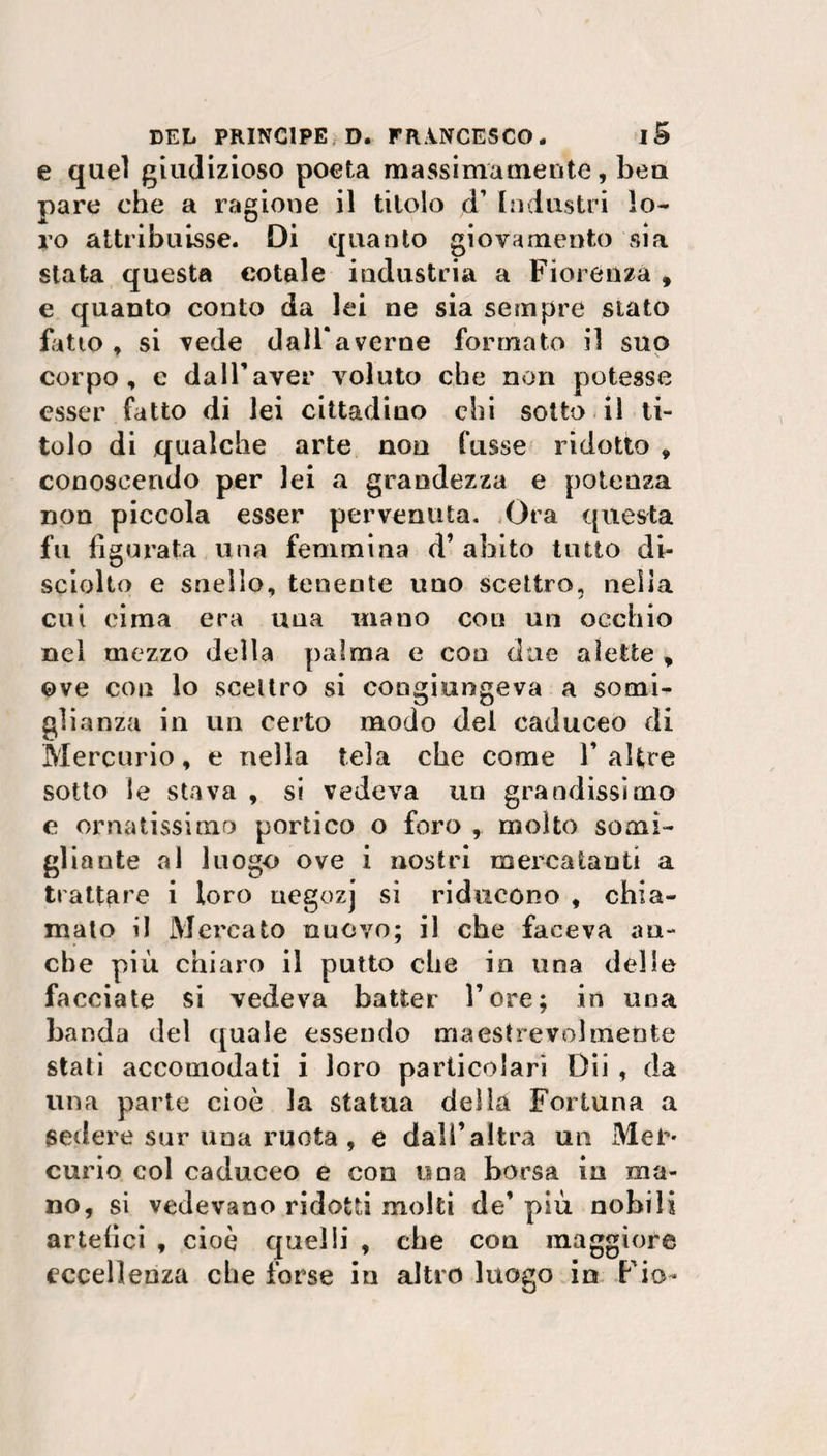 e quel giudizioso poeta massimamente, bea pare che a ragione il titolo d’ Industri lo¬ ro attribuisse. Di quanto giovamento sia stata questa cotale industria a Fiorenza , e quanto conto da lei ne sia sempre stato fatto , si vede dall*averne formato il suo corpo, e dall'aver voluto che non potesse esser fatto di lei cittadino chi sotto il ti¬ tolo di qualche arte non fusse ridotto , conoscendo per lei a grandezza e potenza non piccola esser pervenuta. Ora questa fu figurata una femmina d’ abito tutto di¬ sciolto e snello, tenente uno scettro, nella cui cima era una inano con un occhio nel mezzo della palma e con due alette , ©ve con lo scettro si congiungeva a somi¬ glianza in un certo modo del caduceo di Mercurio, e nella tela che come Y altre sotto le stava , si vedeva un grandissimo e ornatissimo portico o foro molto somi¬ gliante al luogo ove i nostri mercatanti a trattare i loro ucgozj sì riducono , chia¬ mato il Mercato nuovo; il che faceva an¬ che più chiaro il putto che in una delle facciate si vedeva batter Tore; in una banda del quale essendo maestrevolmente stati accomodati i loro particolari Dii , da una parte cioè la statua della Fortuna a sedere sur una ruota , e dall’altra un Mec* curio col caduceo e con una borsa in ma¬ no, si vedevano ridotti molti de’ più nobili artefici , cioè quelli , che con maggiore eccellenza che forse in altro luogo in Fio-