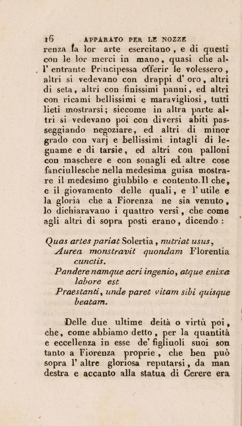 renzA fa lor arte esercitano , e di questi con le lor merci in mano, quasi che al* . F entrante Principessa offerir le volessero , altri si vedevano con drappi d’ oro, altri di seta, altri con finissimi panni, ed altri eon ricami bellissimi e maravigliosi, tutti lieti mostrarsi; siccome in altra parte al¬ tri si vedevano poi con diversi abiti pas¬ seggiando negoziare, ed altri di minor grado eon varj e bellissimi intagli di le¬ gname e di tarsie, ed altri con palloni con maschere e con sonagli ed altre cose fanciullesche nella medesima guisa mostra¬ re il medesimo giubbilo e contento.il che, e il giovamento delle quali, e F utile e la gloria che a Fiorenza ne sia venuto, lo dichiaravano i quattro versi, che come agli altri di sopra posti erano, dicendo : Quas artes pariat Solertia, nutriat usus, Aurea monstravit quondam Fiorenti a curictis. Pandere namque acri ingenio, atque enixa labore est Praestanti, unde paret vitam sibi quisque beatam. Delle due ultime deità o virtù poi, che, come abbiamo detto , per la quantità e eccellenza in esse de’ figliuoli suoi son tanto a Fiorenza proprie , che ben può sopra F altre gloriosa reputarsi, da man destra e accanto alla statua di Cerere era