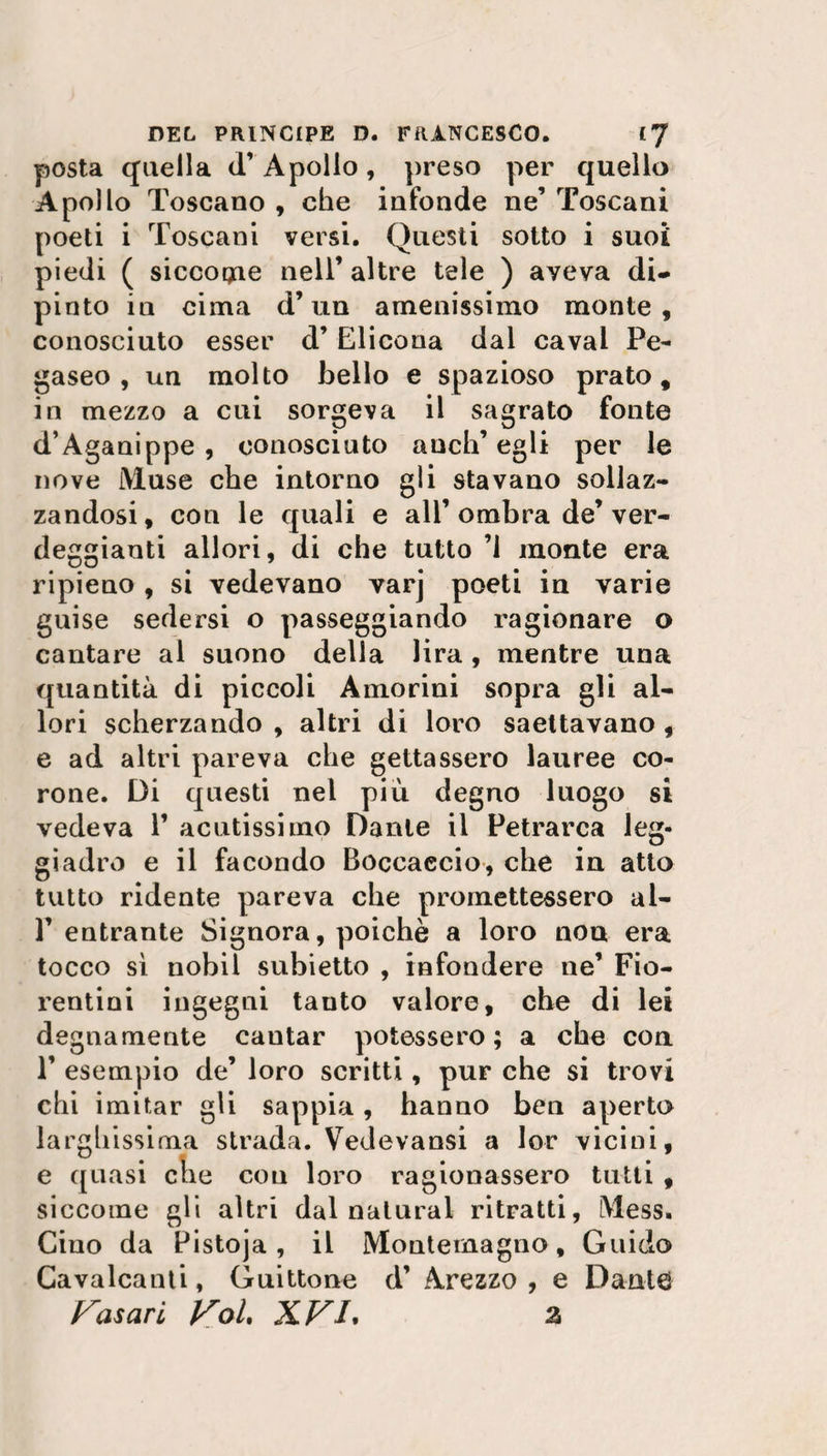 posta quella (T Apollo, preso per quello Apollo Toscano , che infonde ne’ Toscani poeti i Toscani versi. Questi sotto i suoi piedi ( siccogae nell’ altre tele ) aveva di¬ pinto in cima d’un amenissimo monte, conosciuto esser d’ Elicona dal cavai Pe¬ gaseo , un molto bello e spazioso prato, in mezzo a cui sorgeva il sagrato fonte d’Aganippe , conosciuto aneli’ egli per le nove Muse che intorno gli stavano sollaz¬ zandosi , con le quali e all’ ombra de’ ver¬ deggianti allori, di che tutto ’1 monte era ripieno, si vedevano varj poeti in varie guise sedersi o passeggiando ragionare o cantare al suono della lira, mentre una quantità di piccoli Amorini sopra gli al¬ lori scherzando , altri di loro saettavano , e ad altri pareva che gettassero lauree co¬ rone. Di questi nel più degno luogo si vedeva 1’ acutissimo Dante il Petrarca leg¬ giadro e il facondo Boccaccio, che in atto tutto ridente pareva che promettessero al- 1’ entrante Signora, poiché a loro non era tocco sì nobil subietto , infondere ne’ Fio¬ rentini ingegni tanto valore, che di lei degnamente cantar potessero; a che con T esempio de’ loro scritti, pur che si trovi chi imitar gli sappia, hanno ben aperto larghissima strada. Vedevansi a lor vicini, e quasi che cou loro ragionassero tutti , siccome gli altri dal naturai ritratti, Mess. Cino da Pistoja , il Mouternagno, Guido Cavalcanti, Guittone d’ Arezzo , e Dante Casari Voi, XVL z