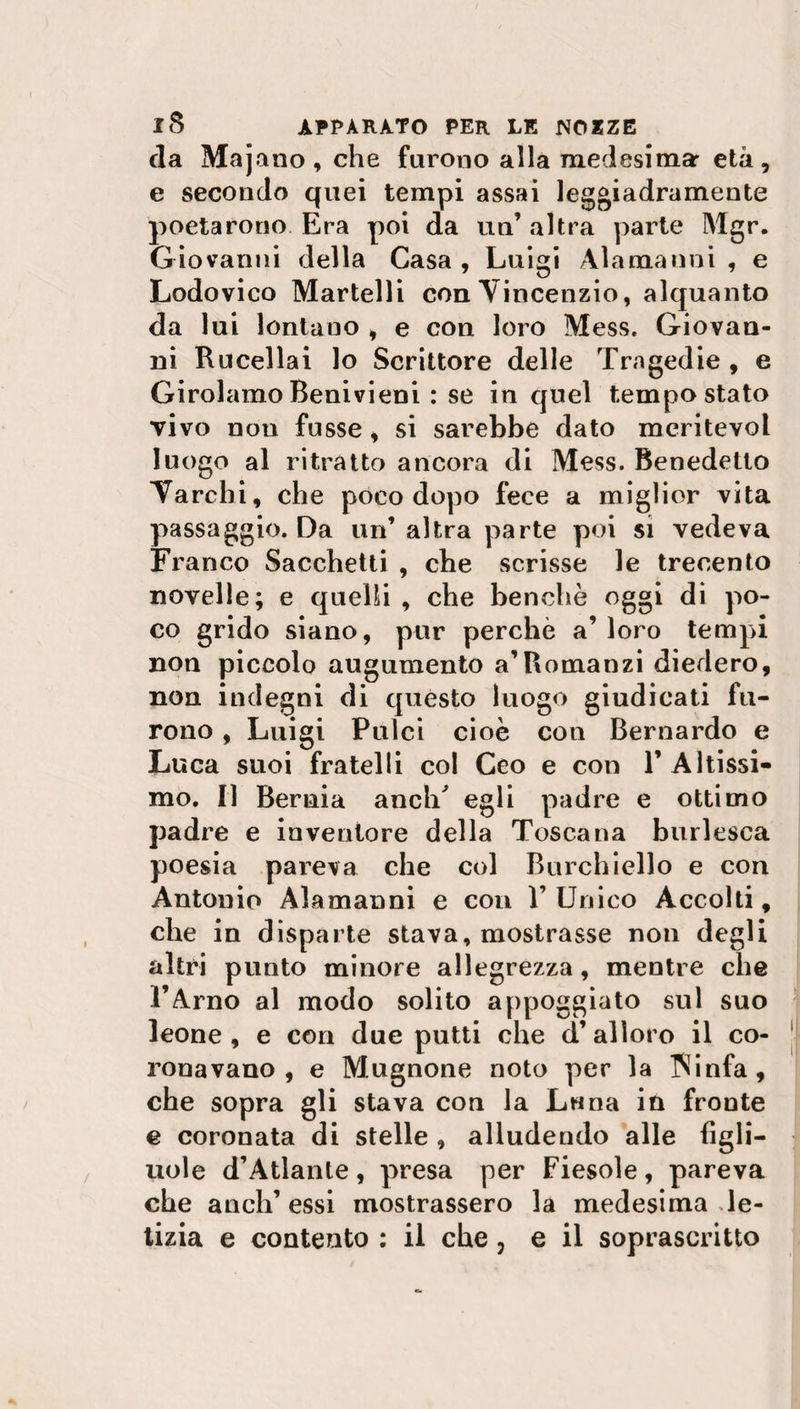 da Majano, che furono alla medesima: età, e secondo quei tempi assai leggiadramente poetarono Era poi da un’ altra parte Mgr. Giovanni della Casa, Luigi Alamanni, e Lodovico Martelli con Vincenzio, alquanto da lui lontano , e con loro Mess. Giovan¬ ni Rucellai lo Scrittore delle Tragedie , e Girolamo Benivieni : se in quel tempo stato vivo non fusse, si sarebbe dato meritevol luogo al ritratto ancora di Mess. Benedetto Yarchi, che poco dopo fece a miglior vita passaggio. Da un’ altra parte poi si vedeva Franco Sacchetti , che scrisse le trecento novelle; e quelli , che benché oggi di po¬ co grido siano, pur perchè a’ loro tempi non piccolo augumento a’Romanzi diedero, non indegni di quésto luogo giudicati fu¬ rono , Luigi Pulci cioè con Bernardo e Luca suoi fratelli col Ceo e con 1’ Altissi¬ mo. Il Bernia anclT egli padre e ottimo padre e inventore della Toscana burlesca poesia pareva che col Burchiello e con Antonio Alamanni e con 1’ Unico Accolti, che in disparte stava, mostrasse non degli altri punto minore allegrezza, mentre che l’Arno al modo solito appoggiato sul suo leone, e con due putti che d’alloro il co¬ ronavano, e Mugnone noto per la Winfa, che sopra gli stava con la Luna in fronte e coronata di stelle , alludendo alle figli¬ uole d’Atlante , presa per Fiesole , pareva che aneli’essi mostrassero la medesima le¬ tizia e contento : il che, e il soprascritto