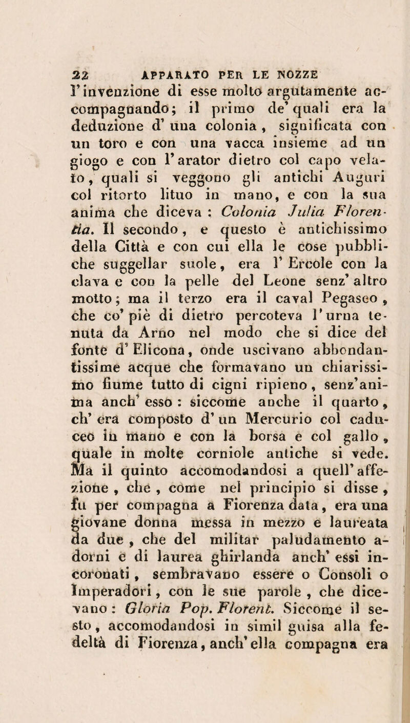 r invenzione di esse molto argutamente ac¬ compagnando; il primo de’quali era la deduzione d’ una colonia , significata con un toro e con una vacca insieme ad un giogo e con l’arator dietro col capo vela¬ to, quali si veggono gli antichi Auguri col ritorto lituo in mano, e con la stia anima che diceva : Colonia Julia Floren- èia. Il secondo, e questo è antichissimo della Città e con cui ella le cose pubbli¬ che suggellar suole, era 1’ Ercole con la clava e con la pelle del Leone senz’ altro motto; ma il terzo era il cavai Pegaseo, che co’piè di dietro percoteva l'urna te¬ nuta da Arno nel modo che si dice dei fonte d’ Elicona, onde uscivano abbondan¬ tissime acque che formavano un chiarissi¬ mo fiume tutto di cigni ripieno, senz’ani¬ ma anch’esso : siccome anche il quarto, eh’ era composto d’ un Mercurio col cadu¬ ceo in mano e con la borsa e col gallo , quale in molte corniole antiche si vede. Ma il quinto accomodandosi a quell’affe¬ zione , che , come nel principio si disse , fu per compagna a Fiorenza data, era una giovane donna messa in mezzo e laureata da due , che del militar paludamento a- dorni e di laurea ghirlanda anch’ essi in¬ coronati , sembravano essere o Consoli o Imperadori, con le sue parole , che dice¬ vano : Gloria Pop. FlorenL Siccome il se¬ sto , accomodandosi in simil guisa alla fe¬ deltà di Fiorenza, anch’ella compagna era