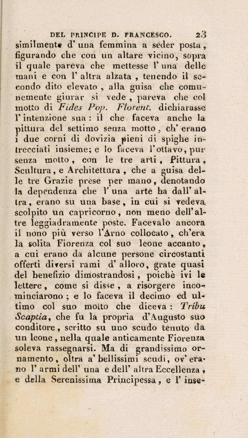 similmente d’una femmina a seder posta, figurando che con un altare vicinoy sopra il quale pareva che mettesse V una delle mani e con 1’ altra alzata , tenendo il se¬ condo dito elevato , alla guisa che comu¬ nemente giurar si vede , pareva che col motto di Fides Pop. Florent. dichiarasse r intenzione sua : il che faceva anche la pittura del settimo senza motto , eh’ erano i due corni di dovizia pieni di spighe in¬ trecciati insieme; e lo faceva l'ottavo, pur senza motto , con le tre arti , Pittura, Scultura, e Architettura, che a guisa del¬ le tre Grazie prese per mano, denotando la dependenza che V una arte ha dall’ al¬ tra , erano su una base , iu cui si vedeva scolpito un Capricorno, non meno dell’al¬ tre leggiadramente poste. Facevaio ancora il nono più verso l’Arno collocato, ch’era la solita Fiorenza col suo leone accanto, a cui erano da alcune persone circostanti offerti diversi rami d’ alloro, grate quasi del benefizio dimostrandosi, poiché ivi le lettere , come si disse , a risorgere inco-! «linciarono ; e lo faceva il decimo ed ul¬ timo col suo molto che diceva : Tribù Scapila, che fu la propria d’Augusto suo conditore , scritto su uno scudo tenuto da un leone , nella quale anticamente Fiorenza soleva rassegnarsi. Ma di grandissimo or¬ namento , oltra a’bellissimi scudi, ov’era¬ no F armi dell’ una e dell’ altra Eccellenza * e della Serenissima Principessa, e 1’ inse-