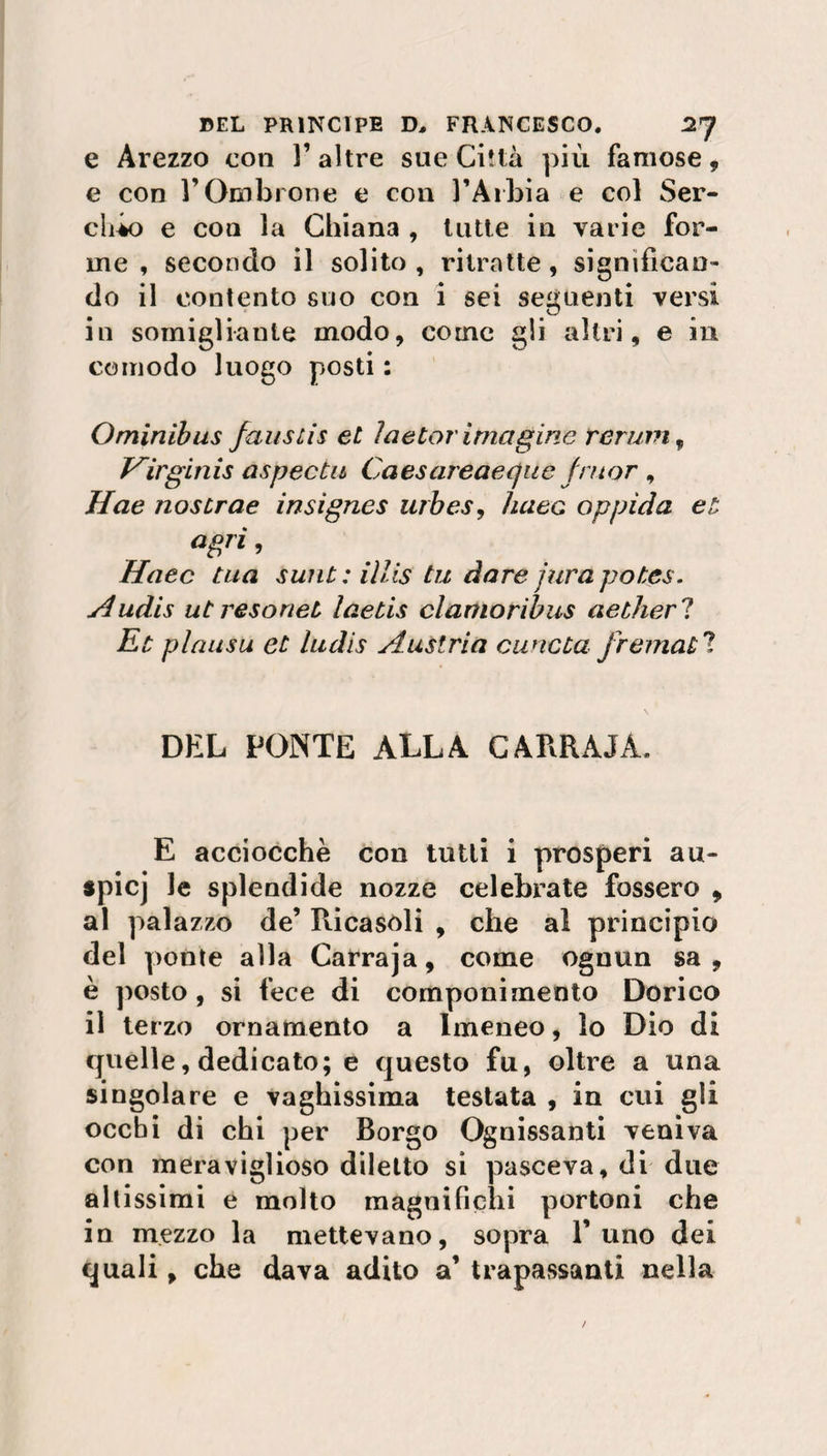 e Arezzo con l’altre sue Città più famose, e con l’Ombrone e con l’Aibia e col Ser- clùo e con la Chiana , tutte in varie for¬ me , secondo il solito, ritratte, significan¬ do il contento suo con i sei seguenti versi in somigliante modo, come gli altri, e in comodo luogo posti : Ominibus fauslis et ìaetor imagine renivi, Virginis aspectu Caes areaeque fatar , Hae noscrae insignes urbes, lutee oppìda et agri, Haec tua sunt: iìlis tu dare fura potes. Audis ut resorieù laetis clamoribus aetherl Et plausu et ludis Austria cuncta fremati DEL PONTE ALLA CARRAJÀ. E acciocché con tutti i prosperi au- spicj le splendide nozze celebrate fossero , al palazzo de’ Ricasoli , che al principio del ponte alla Carraja, come ognun sa, è posto , si fece di componimento Dorico il terzo ornamento a Imeneo, lo Dio di quelle, dedicato; e questo fu, oltre a una singolare e vaghissima testata , in cui gli occhi di chi per Borgo Ognissanti veniva con meraviglioso diletto si pasceva, di due altissimi e molto magnificili portoni che in mezzo la mettevano, sopra l’uno dei quali, che dava adito a’ trapassanti nella