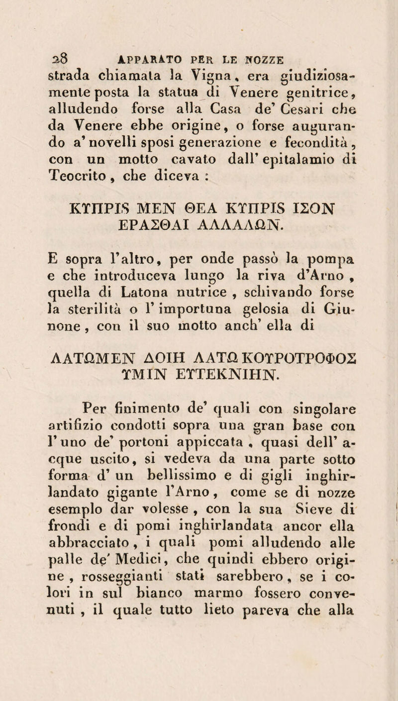 strada chiamala 3a Vigna % era giudiziosa¬ mente posta la statua di Venere genitrice, alludendo forse alla Casa de’ Cesari che da Venere ebbe origine, o forse auguran¬ do a’ novelli sposi generazione e fecondità 5 con un motto cavato dall’ epitalamio di Teocrito , che diceva : KTITPIS MEN 0EA KTIIPIS I20N EPA20AI AAAAAGN. E sopra l’altro, per onde passò la pompa e che introduceva lungo la riva d’Arno , quella di Latona nutrice , schivando forse la sterilità o l’importuna gelosia di Giu¬ none , con il suo motto anch’ ella di AAT&MEN AOIH AAT& KOTPOTPO$OS TMIN ETTEKNIHN. Per finimento de’ quali con singolare artifizio condotti sopra una gran base con l’uno de’ portoni appiccata , quasi dell’ a- cque uscito, si vedeva da una parte sotto forma d’ un bellissimo e di gigli inghir¬ landato gigante l’Arno, come se di nozze esemplo dar volesse , con la sua Sieve di frondi e di pomi inghirlandata ancor ella abbracciato , i quali pomi alludendo alle palle de'Medici, che quindi ebbero origi¬ ne , rosseggianti stati sarebbero, se i co¬ lori in sul bianco marmo fossero conve¬ nuti , il quale tutto lieto pareva che alla