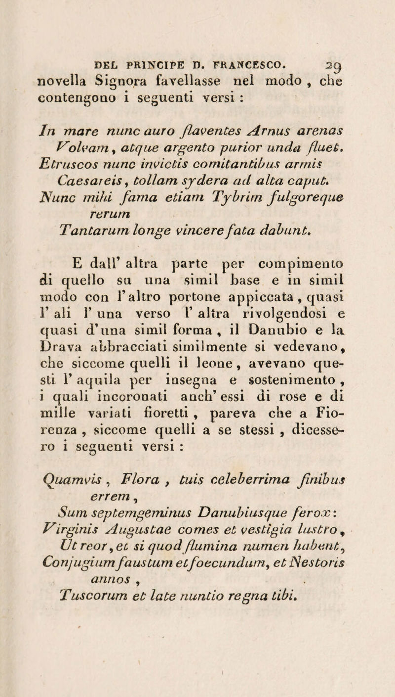 novella Signora favellasse nei modo , che contengono i seguenti versi : In mare mine auro flaventes Arnus arenas Voh3am, acque argento purior unda fluet. Etruscos mine invictis comitantibus armis Caesareis, tollam sydera ad alta caput;» Nunc mihi fama etiam Tybrirn fulgor eque rerum Tantarum longe vincere fata dabunt. E dall’ altra parte per compimento di quello su una simil base e in simii modo con l’altro portone appiccata , quasi F ali T una verso F altra rivolgendosi e quasi d’una simil forma , il Danubio e la Drava abbracciati similmente si vedevano, che siccome quelli il leone, avevano que¬ sti F aquila per insegna e sostenimento , i quali incoronati anch’ essi di rose e di mille variati fioretti , pareva che a Fio¬ renza , siccome quelli a se stessi , dicesse¬ ro i seguenti versi : Quamvis , Flora , tuis celeberrima fìnibus errem, Suiti septemgeminus Danubiusque ferox : Virginia Augustae Comes et vestigio lustro, Ut reor, et si quod flumina numeri habent, Conjugium faustum etfoecundum, et jSestoris annos , Tuscorum et late nuntio regna Libi.