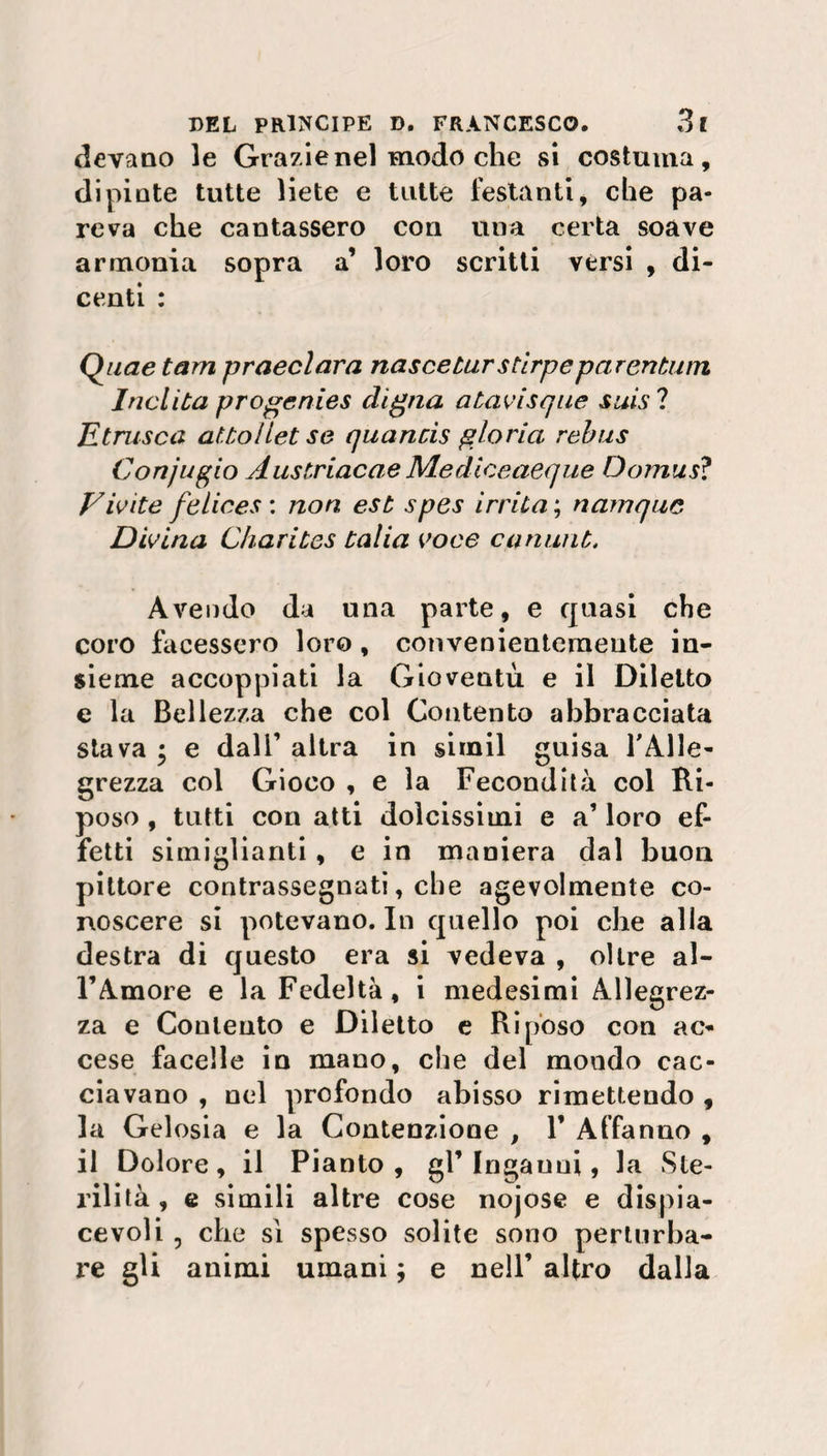 devano le Grazie nel modo che si costuma, dipinte tutte liete e tutte festanti, che pa¬ reva che cantassero con una certa soave armonia sopra a’ loro scritti vèrsi , di- centi : Quae tam praeclara nasce tur stirpeparentum Inclita progenies digna atavisque suis ? Etnisca at.tolletse quancis gloria rebus Conjugio Austriacae Mediceaeque Oomus? E iv ite felices : non est spes irrita ; namquc Divina Charites talia voce c.animò, Avendo da una parte, e quasi che coro facessero loro, convenientemente in¬ sieme accoppiati la Gioventù e il Diletto e la Bellezza che col Contento abbracciata stava * e dall’ altra in simil guisa l'Alle¬ grezza col Gioco , e la Fecondità col Ri¬ poso , tutti con atti dolcissimi e a1 loro ef¬ fetti simiglianti , e in maniera dal buon pittore contrassegnati, che agevolmente co¬ noscere si potevano. In quello poi che alla destra di questo era si vedeva , oltre al¬ l’Amore e la Fedeltà, i medesimi Allegrez¬ za e Coulento e Diletto e Riposo con ac¬ cese facelle in mano, che del mondo cac¬ ciavano , nel profondo abisso rimettendo , la Gelosia e la Contenzione , 1’ Affanno , il Dolore, il Pianto, gl’Ingauui, la Ste¬ rilità , e simili altre cose nojose e dispia¬ cevoli 5 che sì spesso solite sono perturba¬ re gli animi umani ; e nell’ altro dalla