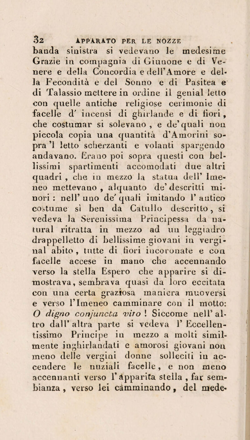 banda siuistra si vedevano le medesime Grazie in compagnia di Giunone e di Ve¬ nere e delia Concordia e dell’Amore e del¬ la Fecondità e dei Sónno e di Pasitea e di Talassio mettere in ordine il genial letto con quelle antiche religiose cerimonie di facelle d' incensi di ghirlande e di fiori, che costumar si solevano , e de’quali non piccola copia una quantità d’Amorini so¬ pra ’l letto scherzanti e volanti spargendo andavano. Erano poi sopra questi eoa bel¬ lissimi spartimenti accomodati due altri quadri , che in mezzo la statua dell’ Ime¬ neo mettevano , alquanto de’ descritti mi¬ nori : nell’ uno de quali imitando F antico costume sì ben da Catullo descritto, si vedeva la Serenissima Principessa da na¬ turai ritratta in mezzo ad un leggiadro drappeiletto di bellissime giovani in vergi- nal abito , tutte di bori incoronate e con facelle accese in mano che accennando verso la stella Espero che apparire si di¬ mostrava, sembrava quasi da loro eccitata con una certa graziosa maniera muoversi e verso l’Imeneo camminare con il motto: O diario conjurtcba 'viro ! Siccome nell’ al¬ tro dall’altra parte si vedeva l’Eccellen¬ tissimo Principe in mezzo a molti simil¬ mente inghirlandati e amorosi giovani non meno delle vergini donne solleciti in ac¬ cendere le nuziali facelle, e non meno accennanti verso l’Apparita stella , far sem¬ bianza , verso lei camminando, del mede-