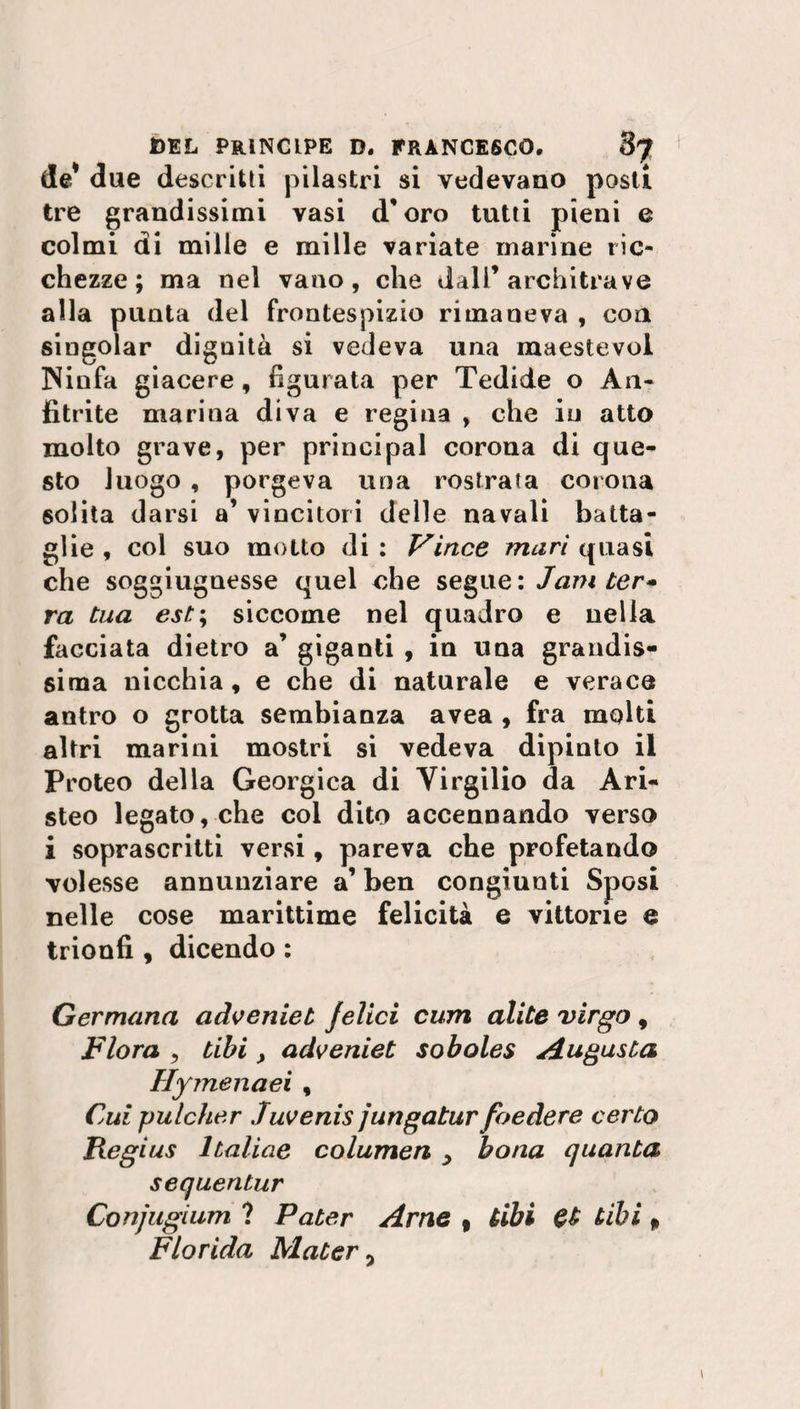 de* due descritti pilastri si vedevano posti tre grandissimi vasi d'oro tutti pieni e colmi di mille e mille variate marine ric¬ chezze; ma nel vano, che dall’architrave alla punta del frontespizio rimaneva , con singoiar dignità si vedeva una maestevol Ninfa giacere, figurata per Tedide o A11- fitrite marina diva e regina , che in atto molto grave, per principal corona di que¬ sto luogo , porgeva una rostrata corona solita darsi a’ vincitori delle navali batta¬ glie , col suo motto di : Vìnce muri quasi che soggiugnesse quel che segue : Jam ter* ra tua est; siccome nel quadro e nella facciata dietro a’ giganti , in una grandis¬ sima nicchia, e che di naturale e verace antro o grotta sembianza avea , fra molti altri marini mostri si vedeva dipinto il Proteo della Georgica di Virgilio da Ari- steo legato, che col dito accennando verso i soprascritti versi, pareva che profetando volesse annunziare a’ ben congiunti Sposi nelle cose marittime felicità e vittorie e trionfi , dicendo : Germana adveniet jelici cum alite virgo, Flora ? tibi , adveniet soboles Augusta Hymenaei, Cui pulcher Juvenis jungatur foedere certo Regi us 1 tal ine columen > bona quanta sequentur Conjugìum ? Pater Arne , Ubi Gt Ubi » Florida Mater,