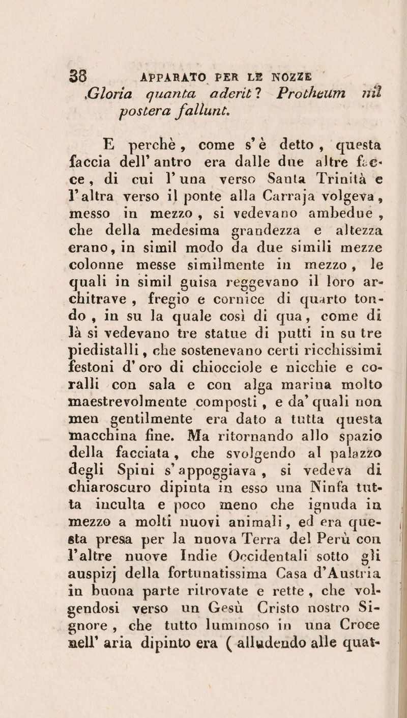 »Gloria quanta aderii ? Prolheum posterà falluni. ?ìil E perchè, come s’è detto , questa faccia dell’ antro era dalle due altre Ec¬ ce , di cui l’una verso Santa Trinità e l’altra verso il ponte alia Carraja volgeva, messo in mezzo , si vedevano ambedue , che della medesima grandezza e altezza erano, in simil modo da due simili mezze colonne messe similmente in mezzo , le quali in simil guisa reggevano il loro ar¬ chitrave , fregio e cornice di quarto ton¬ do , in su la quale così di qua, come di là si vedevano tre statue di putti in su tre piedistalli, che sostenevano certi ricchissimi festoni d’oro di chiocciole e nicchie e co¬ ralli con sala e con alga marina molto maestrevolmente composti , e da’quali non men gentilmente era dato a tutta questa macchina fine. Ma ritornando allo spazio della facciata, che svolgendo al palazzo degli Spini s’appoggiava, si vedeva di chiaroscuro dipinta in esso una Ninfa tut¬ ta inculta e poco meno che ignuda in mezzo a molti nuovi animali, ed era que¬ sta presa per la nuova Terra del Perù con. l’altre nuove Indie Occidentali sotto gii auspizj della fortunatissima Casa d’Austria in buona parte ritrovate e rette , che vol¬ gendosi verso un Gesù Cristo nostro Si¬ gnore , che tutto luminoso in una Croce nell’ aria dipinto era ( alludendo alle quafc-