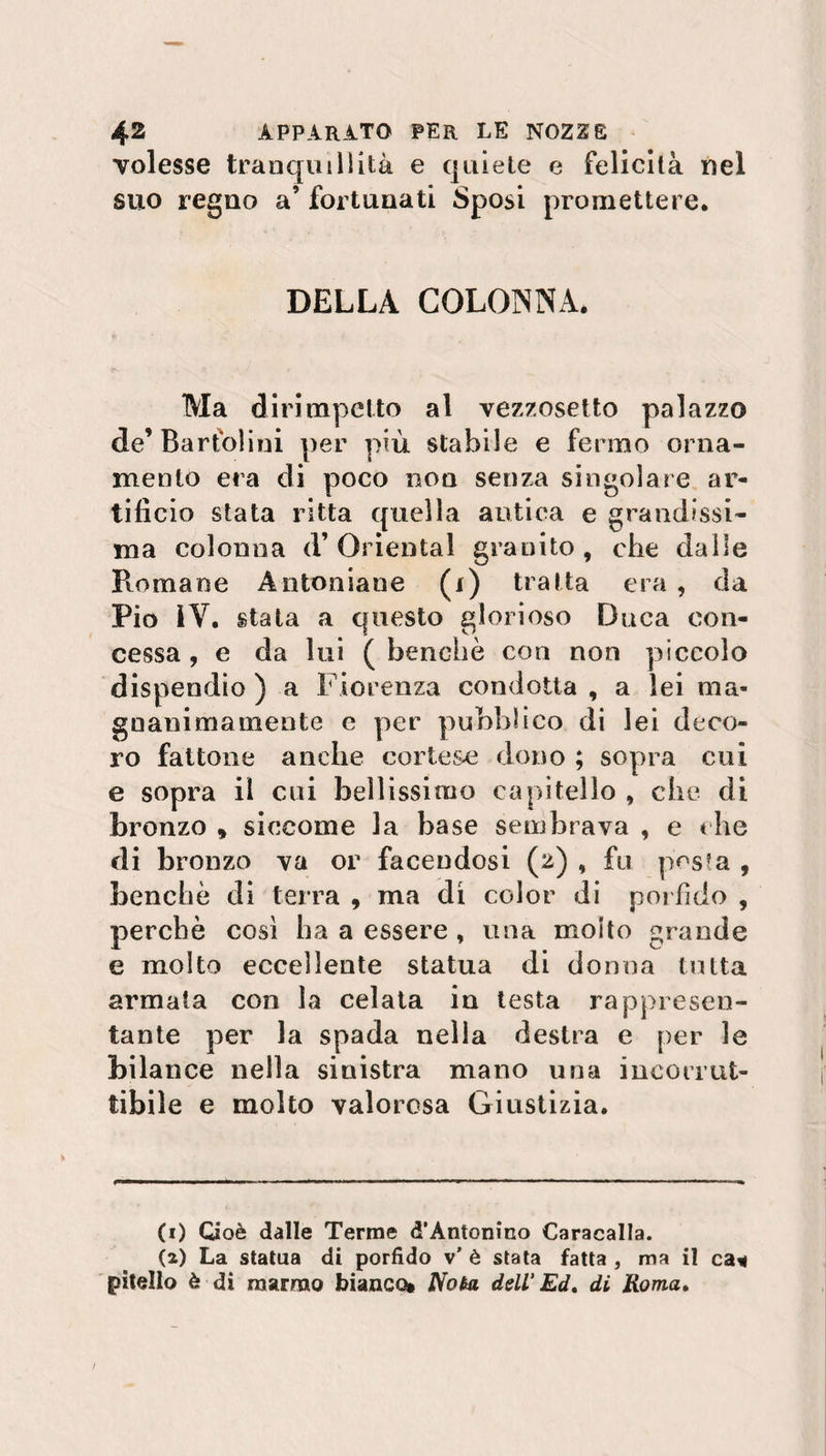 volesse tranquillità e quiete e felicità nel suo regno a’ fortunati Sposi promettere. DELLA COLONNA. Ma dirimpetto al vezzosetto palazzo de’ Barfolini per più stabile e fermo orna¬ mento era di poco non senza singolare ar¬ tificio stata ritta quella antica e grandissi¬ ma colonna d* Orientai granito, che dalle Pmmane A ritornane (i) tratta era , da Pio 1Y. stata a questo glorioso Duca con¬ cessa , e da lui ( benché con non piccolo dispendio ) a Fiorenza condotta , a lei ma¬ gnanimamente e per pubblico di lei deco¬ ro fattone anche cortese dono ; sopra cui e sopra il cui bellissimo capitello , che di bronzo , siccome la base sembrava , e che di bronzo va or facendosi (2) , fu posta , benché di terra , ma di color di porfido , perchè così ha a essere, una molto grande e molto eccellente statua di donna tutta armata con la celata in testa rappresen¬ tante per la spada nella destra e per le bilance nella sinistra mano una incorrut¬ tibile e molto valorosa Giustizia. (1) Cioè dalle Terme d’Antonino Caracalla. (2) La statua di porfido v' è stata fatta , ma il ca* pitello è di marmo bianco* Nota dell Ed, di Roma,