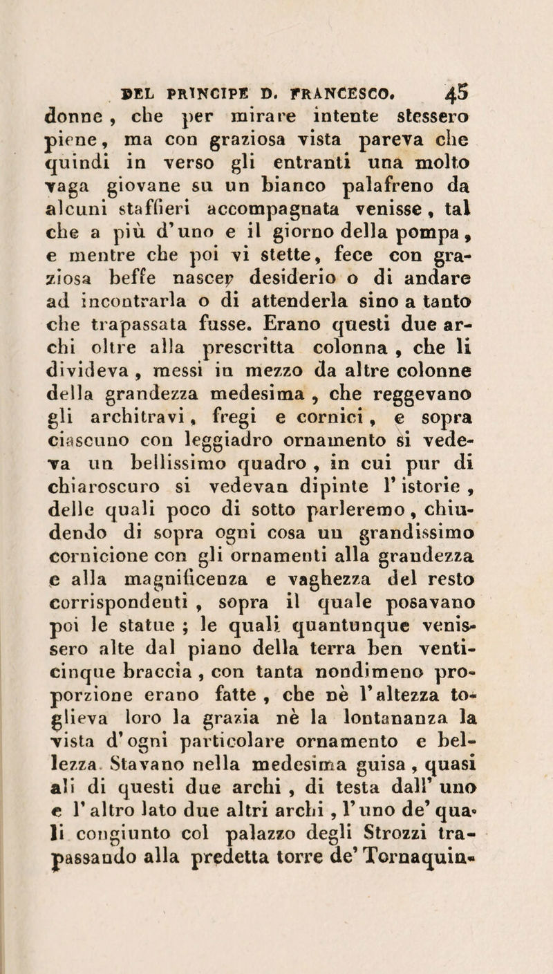 donne , che per mirare intente stessero piene, ma con graziosa vista pareva che quindi in verso gli entranti una molto vaga giovane su un bianco palafreno da alcuni staffieri accompagnata venisse, tal che a più d’uno e il giorno della pompa, e mentre che poi vi stette, fece con gra¬ ziosa beffe nasce? desiderio o di andare ad incontrarla o di attenderla sino a tanto che trapassata fusse. Erano questi due ar¬ chi oltre alla prescritta colonna , che li divideva , messi in mezzo da altre colonne della grandezza medesima , che reggevano gli architravi, fregi e cornici , e sopra ciascuno con leggiadro ornamento si vede¬ va un bellissimo quadro , in cui pur di chiaroscuro si vedevan dipinte l’istorie , delle quali poco di sotto parleremo, chiu¬ dendo di sopra ogni cosa un grandissimo cornicione con gli ornamenti alla grandezza e alla magnificenza e vaghezza del resto corrispondeuti , sopra il quale posavano poi le statue ; le quali quantunque venis¬ sero alte dal piano della terra ben venti¬ cinque braccia , con tanta nondimeno pro¬ porzione erano fatte , che nè l’altezza to¬ glieva loro la grazia nè la lontananza la vista d’ogni particolare ornamento e bel¬ lezza Stavano nella medesima guisa, quasi ali di questi due archi , di testa dall’ uno e 1’ altro lato due altri archi , l’uno de’ qua» li congiunto col palazzo degli Strozzi tra¬ passando alla predetta torre de’ Tornaquin«