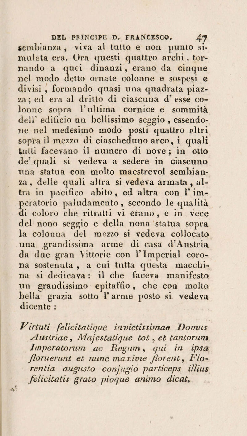 sembianza , viva ai tatto e non punto si¬ mulata era. Ora questi quattro archi . tor¬ nando a quei dinanzi, erano da cinque nel modo detto ornate colonne e sospesi e divisi , formando quasi una quadrata piaz¬ za ; ed era al dritto di ciascuna d’ esse co¬ lonne sopra r ultima cornice e sommità dell’ edifìcio un bellissimo seggio , essendo¬ ne nel medesimo modo posti quattro altri sopra il mezzo di ciascheduno arco, i quali tutti facevano il numero di nove ; in otto de’ quali si vedeva a sedere in ciascuno una statua con molto maestrevol sembian¬ za, delle quali altra si vedeva armata , al¬ tra in pacifico abito , ed altra con l’im¬ peratorio paludamento, secondo le qualità di coloro che ritratti vi erano , e in vece del nono seggio e della nona statua sopra la colonna del mezzo si vedeva collocato una grandissima arme di casa d’Austria da due gran \ittorie con l’Imperiai coro¬ na sostenuta , a cui tutta questa macchi¬ na si dedicava : il che faceva manifesto un grandissimo epitaffio, che con molto bella grazia sotto Tarme posto si vedeva dicente : Virtuti felicilatlqiie invictissimae Domus Ausiriae, Majestalique tot ? et tantorum Imperatorum ac Piegum, qui in ipsa floruerunt et nunc maxime florent, Fio- rentia augusto conjugio particeps illius felicitatis grato pioque animo dicati l