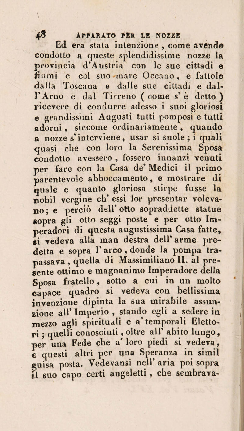 Ed era stata intenzione , come avendo condotto a queste splendidissime nozze la provincia d’Austria con le sue cittadi e fiumi e col suo ornare Oceano, e fattole dalla Toscana e dalle sue cittadi e dal¬ l’Arno e dal Tirreno ( come s’ è detto ) ricevere di condurre adesso i suoi gloriosi e grandissimi Augusti tutti pomposi e tutti adorni , siccome ordinariamente , quando a nozze s’interviene, usar si suole; i quali quasi che cou loro la Serenissima Sposa condotto avessero , fossero innanzi venuti per fare con la Casa de’ Medici il primo parentevole abboccamento, e mostrare di quale e quanto gloriosa stirpe fusse la uobil vergine eh’ essi lor presentar voleva¬ no ; e perciò deli’ otto sopraddette statue sopra gli otto seggi poste e per otto Im- peradori di questa augustissima Casa fatte, si vedeva alla man destra dell’ arme pre¬ detta e sopra l’arco, donde la pompa tra¬ passava , quella di Massimiliano II. al pre¬ sente ottimo e magnanimo Imperadore della Sposa fratello, sotto a cui io un molto capace quadro si vedeva con bellissima invenzione dipinta la sua mirabile assun¬ zione all’ Imperio , stando egli a sedere in mezzo agli spirituali e a’ temporali Eletto¬ ri ; quelli conosciuti , oltre all’ abito lungo, per una Fede che a loro piedi si vedeva, e questi altri per una Speranza in simil guisa posta. Vedevansi nell’ aria poi sopra Il suo capo certi augeletti , che sembrava-