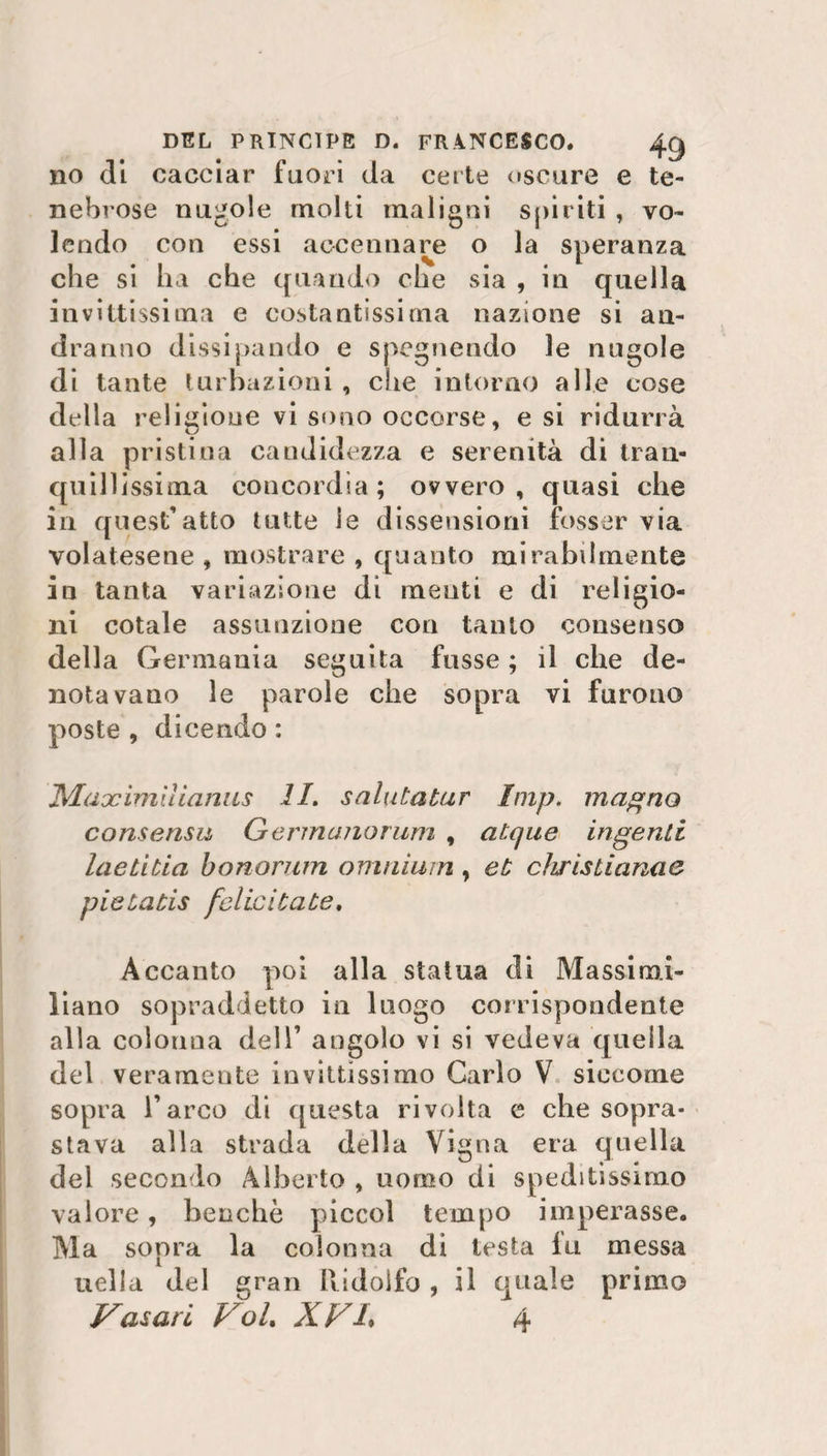 no di cacciar fuori da certe oscure e te¬ nebrose nugole molti maligni spiriti , vo¬ lendo con essi accennare o la speranza che si ha che quando che sia , in quella invittissima e costantissima nazione si an¬ dranno dissi pan do e spegnendo le nugole di tante turnazioni , che intorno alle cose della religione vi sono occorse, e si ridurrà alla pristina candidezza e serenità di tran¬ quillissima concordia; ovvero, quasi che iti quest’atto tutte le dissensioni fosser via volatesene , mostrare , quanto mirabilmente in tanta variazione di menti e di religio¬ ni cotale assunzione con tanto consenso della Germania seguita frisse ; il che de¬ notavano le parole che sopra vi furono poste , dicendo : Maocimììianus li, salutatur Imp. magno consensu Germanorum , atque ingenti laetibia honorum omnium , et chrisLiana e pieùatis felicitate. Accanto poi alla statua di Massimi¬ liano sopraddetto in luogo corrispondente alla colonna dell’ angolo vi si vedeva quella del veramente invittissimo Carlo V siccome sopra l’arco di questa rivolta e che sopra¬ stava alla strada della Vigna era quella del secondo Alberto , uomo di speditissimo valore, benché piccol tempo imperasse. Ma sopra la colonna di testa fu messa nella del gran Ridolfo , il quale primo Casari Voi, XV/. 4