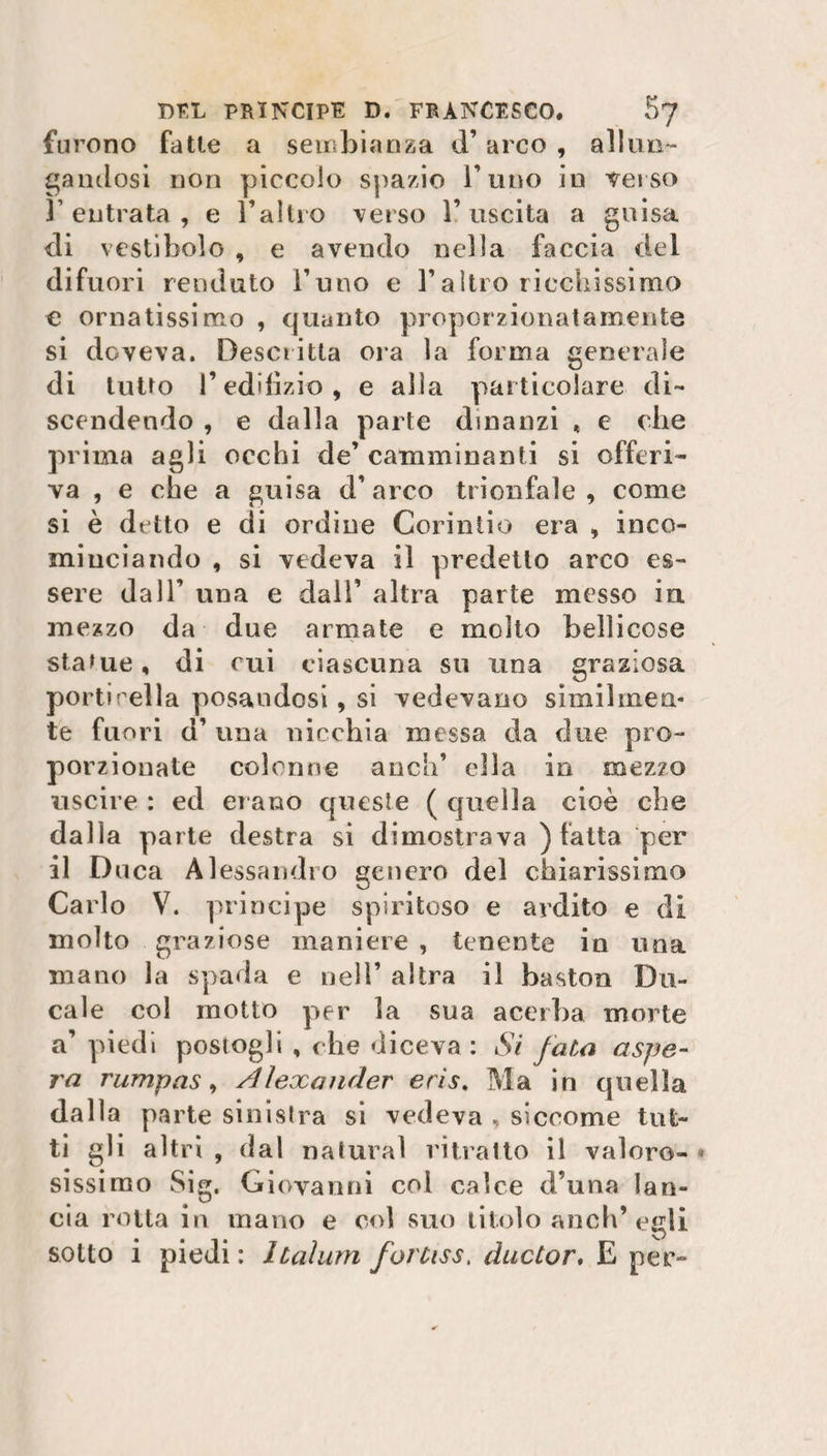 furono fatte a sembianza d’arco , allun¬ gandosi non piccolo spazio l’uno in verso r entrata , e l’altro verso l’uscita a guisa di vestibolo , e avendo nella faccia del difuori rendalo l’uno e l’altro ricchissimo e ornatissimo , quanto proporzionatamente si doveva. Descritta ora la forma generale di tutto P edilizio, e alla particolare di¬ scendendo , e dalla parte dinanzi « e che prima agli occhi de’ camminanti si offeri¬ va , e che a guisa d’arco trionfale, come si è detto e di ordine Corintio era , inco¬ minciando , si vedeva il predetto arco es¬ sere dall’ una e dall’ altra parte messo in. mezzo da due armate e molto bellicose statue, di cui ciascuna su una graziosa porti i ella posandosi, si vedevano similmen¬ te fuori d’ una nicchia messa da due pro¬ porzionate colonne aneli’ ella in mezzo uscire : ed erano queste ( quella cioè che dalla parte destra si dimostrava ) fatta per il Duca Alessandro genero del chiarissimo Carlo V. principe spiritoso e ardito e di molto graziose maniere , tenente in una mano la spada e nell’ altra il baston Du¬ cale col motto per la sua acerba morte a’ piedi postogli , che diceva: Si fata aspe¬ ra rumpas, Alexander eris. Ma in quella dalla parte sinistra si vedeva , siccome tut¬ ti gli altri , dal naturai ritratto il valoro¬ sissimo Sig. Giovanni coi calce d’una lan¬ cia rotta in mano e col suo titolo anch’egli sotto i piedi: Italum fortiss, ducLor. E per-