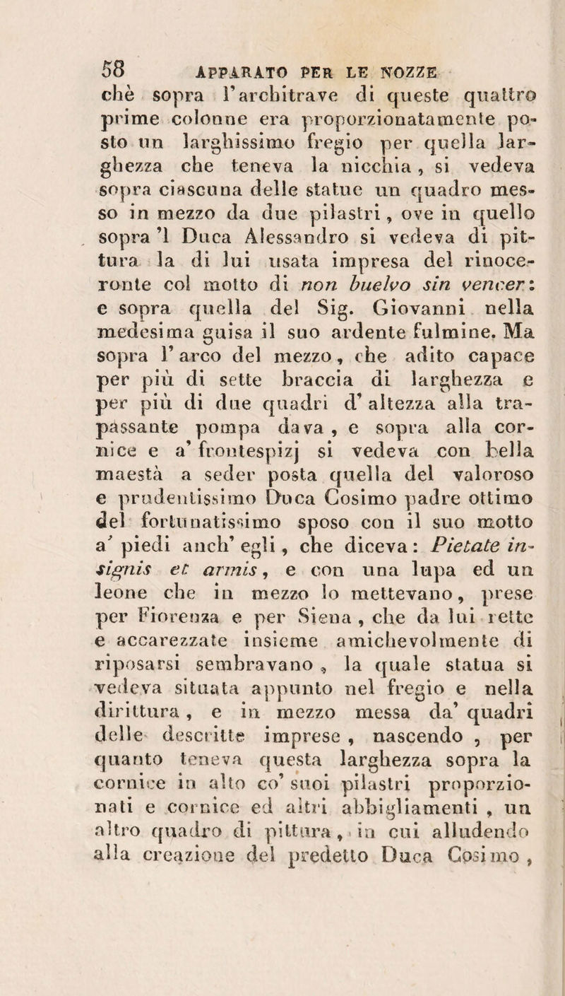 che sopra l’architrave eli queste quattro prime colonne era proporzionatamente po¬ sto un larghissimo fregio per quella lar¬ ghezza che teneva la nicchia, si vedeva sopra ciascuna delle statue un quadro mes¬ so in mezzo da due pilastri, ove in quello sopra ’1 Duca Alessandro si vedeva di pit¬ tura la di lui usata impresa del rinoce¬ ronte col motto di non buelvo sin vencer.i c sopra quella del Sig. Giovanni nella medesima guisa il suo ardente fulmine. Ma sopra T arco del mezzo, che adito capace per più di sette braccia di larghezza e per più di due quadri d’ altezza alla tra¬ passante pompa dava , e sopra alla cor¬ nice e a’ frontespizj si vedeva con bella maestà a seder posta quella del valoroso e prudentissimo Duca Cosimo padre ottimo del fortunatissimo sposo con il suo motto appiedi anch’egli, che diceva: Pietate in- signis er. armis, e con una lupa ed un leone che in mezzo lo mettevano, prese per Fiorenza e per Siena , che da lui rette e accarezzate insieme amichevolmente di riposarsi sembravano , la quale statua si vedeva situata appunto nel fregio e nella dirittura, e in mezzo messa da’ quadri delle descritte imprese , nascendo , per quanto teneva questa larghezza sopra la cornice in alto co’ suoi pilastri proporzio¬ nati e cornice ed altri abbigliamenti , un altro quadro di pittura,* in cui alludendo alia creazione del predetto Duca Cosi ino ,