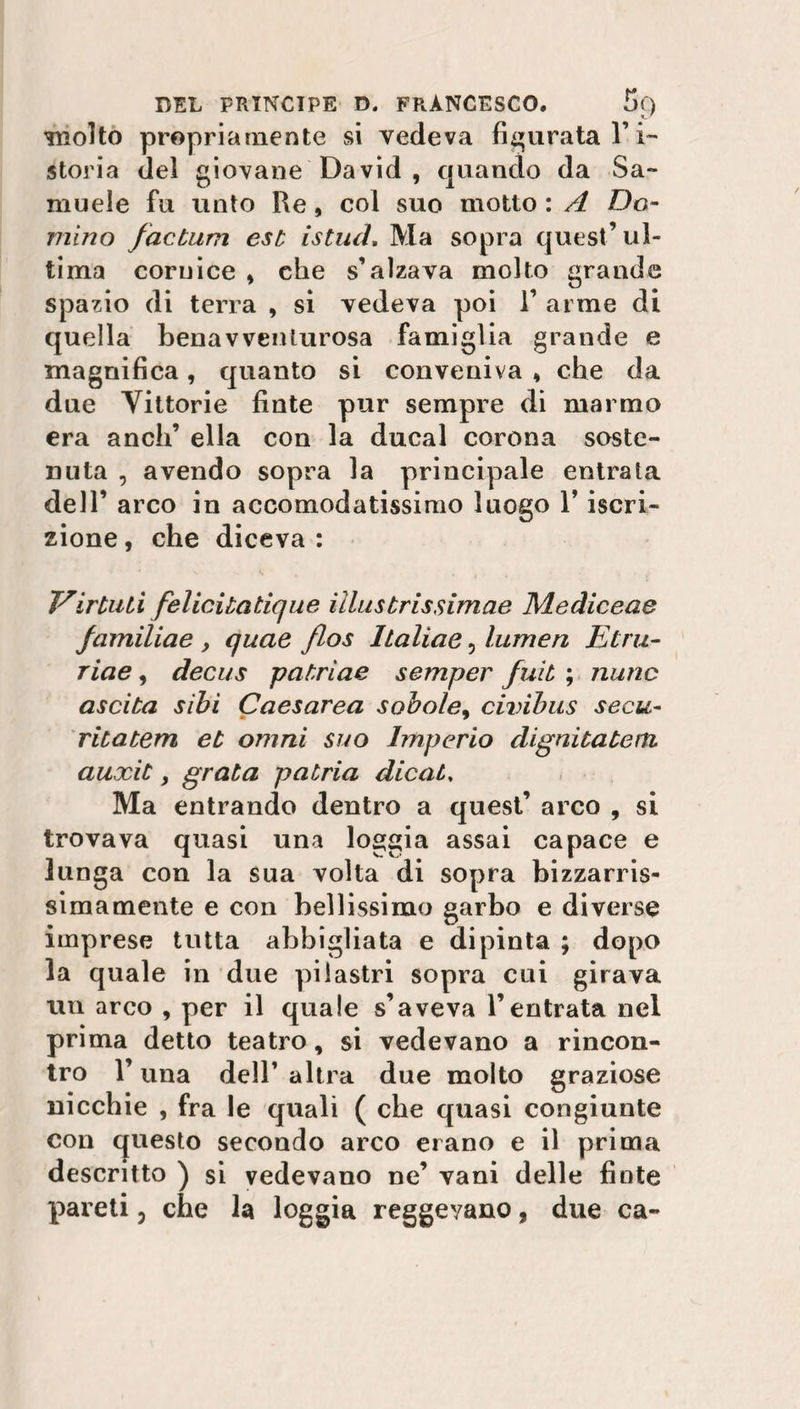 molto propriamente si vedeva figurata l’i¬ storia del giovane David , quando da Sa¬ muele fu unto Re, col suo motto : A Do¬ mino factum est istud. Ma sopra quest’ul¬ tima cornice , che s’alzava molto grande spazio di terra , si vedeva poi 1’ arme di quella benavverUurosa famiglia grande e magnifica, quanto si conveniva * che da due Vittorie finte pur sempre di marmo era aneli’ ella con la ducal corona soste¬ nuta , avendo sopra la principale entrata dell’ arco in accomodatissimo luogo l’iscri¬ zione , che diceva : V'ir tu ti felicitatique illustrissimae Mediceae familiae , quae flos Italìae, lumen Etra- riae, decus patrìae semper fuit ; nunc uscita sibi Caesarea sobole, civibus secu- ritatem et omni suo Imperio dignità te rii auxit, grata patria dicati Ma entrando dentro a quest’ arco , si trovava quasi una loggia assai capace e lunga con la sua volta di sopra bizzarris¬ simamente e con bellissimo garbo e diverse imprese tutta abbigliata e dipinta ; dopo la quale in due pilastri sopra cui girava un arco , per il quale s’aveva l’entrata nei prima detto teatro, si vedevano a rincon¬ tro l’una dell’altra due molto graziose nicchie , fra le quali ( che quasi congiunte con questo secondo arco erano e il prima descritto ) si vedevano ne’ vani delle finte pareti, che la loggia reggevano, due ca-