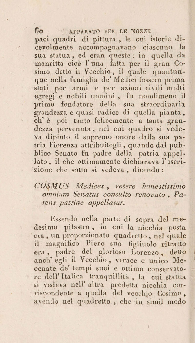 paci quadri di pittura , le cui istorie di¬ cevolmente accompagnavano ciascuno la sua statua , ed eran queste : in quella da manritta cioè l’una fatta per iì gran Co¬ simo detto il Vecchio, il quale quantun¬ que nella famiglia de’ Medici fossero prima stati per armi e per azioni civili molti egregj e nobili uomini , fu nondimeno il primo fondatore della sua straordinaria grandezza e quasi radice di quella pianta, eh’ è poi tanto felicemente a tanta gran¬ dezza pervenuta , nel cui quadro si vede¬ va dipinto il supremo onore dalla sua pa¬ tria Fiorenza attribuitogli, quando dal pub¬ blico Senato fu padre della patria appel¬ lato , il che ottimamente dichiarava l’iscri¬ zione che sotto si vedeva , dicendo : CO$MUS Medices , vetere honestissimo omnium Senatus consulto renovato , Pa- rens putride appellatur. Essendo nella parte di sopra del me¬ desimo pilastro , in cui la nicchia posta era , un proporzionato quadretto , nel quale il magnifico Fiero suo figliuolo ritratto era , padre del glorioso Lorenzo, detto aneli’ egli il Vecchio , verace e unico Me¬ cenate de’ tempi suoi e ottimo conservato- re dell’Italica tranquillità, la cui statua si vedeva nell' altra predetta nicchia cor¬ rispondente a quella de] vecchio Cosimo , avendo nel quadretto , che in sirnil modo