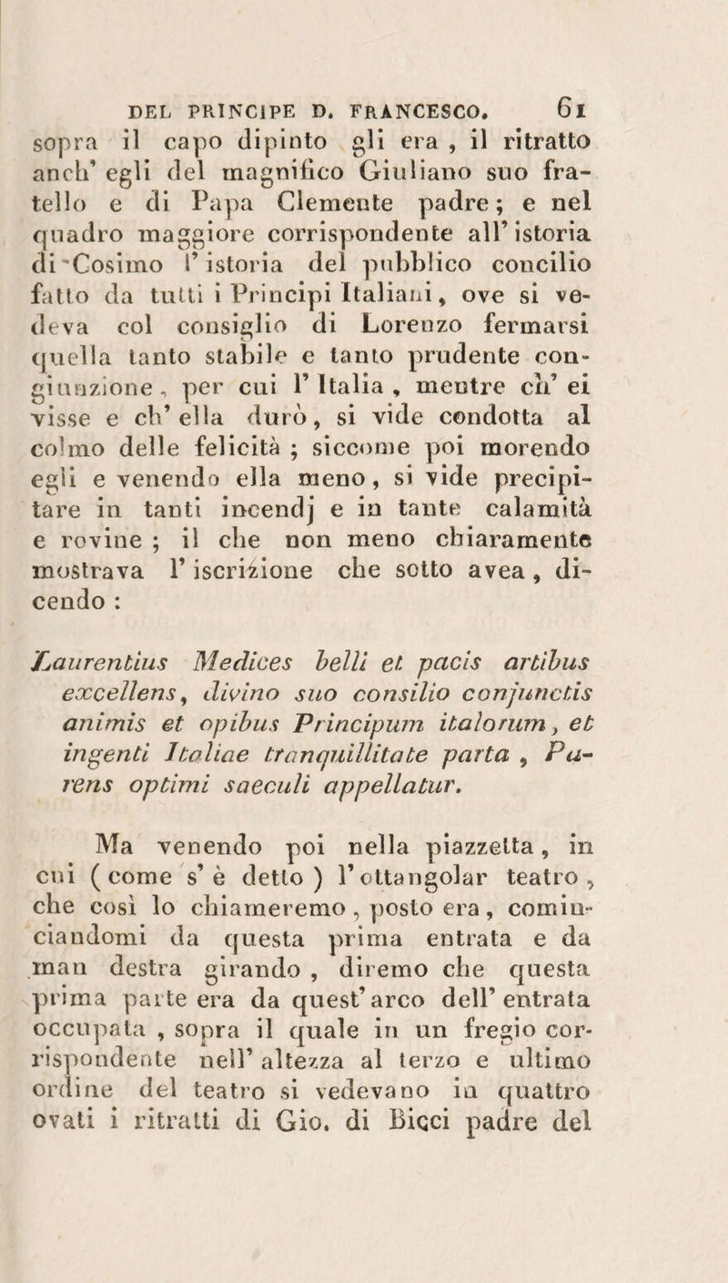 sopra il capo dipinto gli era , il ritratto aneli’ egli del magnifico Giuliano suo fra¬ tello e di Papa Clemente padre; e nel quadro maggiore corrispondente all’istoria di'Cosimo l’ istoria del pubblico concilio fatto da tutti i Principi Italiani, ove si ve¬ deva col consiglio di Lorenzo fermarsi quella tanto stabile e tanto prudente con¬ giunzione , per cui l’Italia, meutre eli’ei visse e ch’ella durò, si vide condotta al colmo delle felicità ; siccome poi morendo egli e venendo ella meno, si vide precipi¬ tare in tanti incendj e in tante calamità e rovine ; il che non meno chiaramente mostrava l’iscrizione che sotto avea , di¬ cendo : ,'Laurentìus Medices belli et pacis artìbus excellerts, divino suo consilio conjuncds animis et opibus Principum italo rum, et ingenti Italiae tranquillità te parta , Pa- rens optimi saeculi appellatur. Ma venendo poi nella piazzetta, in cui (come s’è detto) l’ottangolar teatro, che così lo chiameremo , posto era, comin¬ ciandomi da questa prima entrata e da man destra girando , diremo che questa pri ma parte era da quest’arco dell’entrata occupata , sopra il quale in un fregio cor¬ rispondente nell’ altezza al terzo e ultimo ordine del teatro si vedevano in quattro ovati i ritratti di Gio. di Biqci padre del