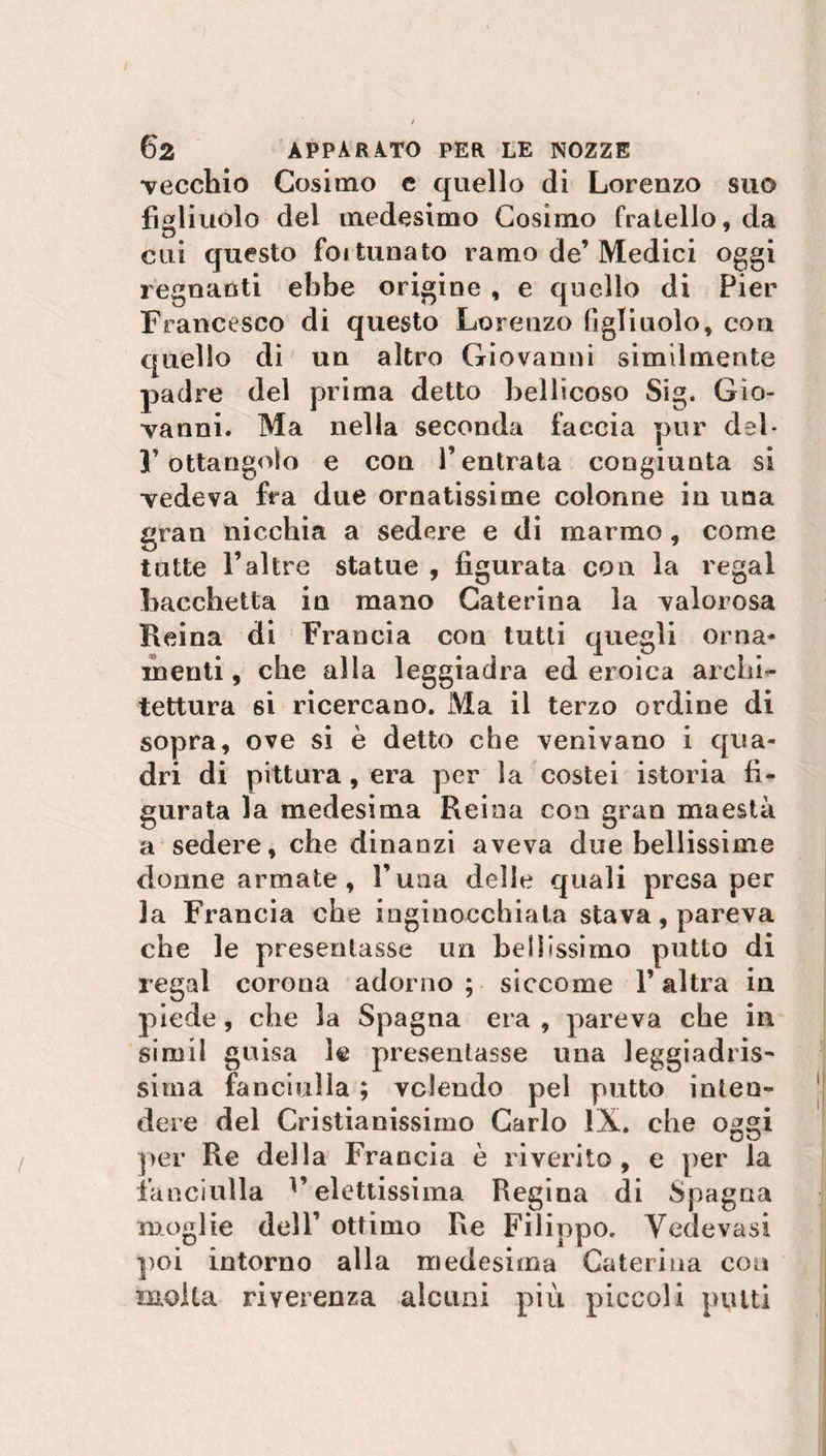 vecchio Cosimo e quello di Lorenzo suo figliuolo del medesimo Cosimo fratello, da cui questo fortunato ramo de’ Medici oggi regnatiti ebbe origine , e quello di Pier Francesco di questo Lorenzo figliuolo, con quello di un altro Giovanni similmente padre del prima detto bellicoso Sig. Gio¬ vanni. Ma nella seconda faccia pur del* Y ottangolo e con l’entrata congiunta si vedeva fra due ornatissime colonne in una gran nicchia a sedere e di marmo , come tutte Faltre statue , figurata con la regai bacchetta in mano Caterina la valorosa Reina di Francia con tutti quegli orna¬ menti , che alla leggiadra ed eroica archi¬ tettura 6i ricercano. Ma il terzo ordine di sopra, ove si è detto che venivano i qua¬ dri di pittura, era per la costei istoria fi¬ gurata la medesima Reina con gran maestà a sedere, che dinanzi aveva due bellissime donne armate, Luna delle quali presa per la Francia che inginocchiata stava, pareva che le presentasse un bellissimo putto di regai corona adorno; siccome l’altra in piede, che la Spagna era , pareva che in simil guisa le presentasse una leggiadris¬ sima fanciulla ; volendo pel putto inten¬ dere del Cristianissimo Carlo IX. che oggi per Re della Francia è riverito, e per la fanciulla l’elettissima Regina di Spagna moglie dell’ ottimo Re Filippo. Yedevasi poi intorno alla medesima Caterina eoa molta riverenza alcuni più piccoli putti