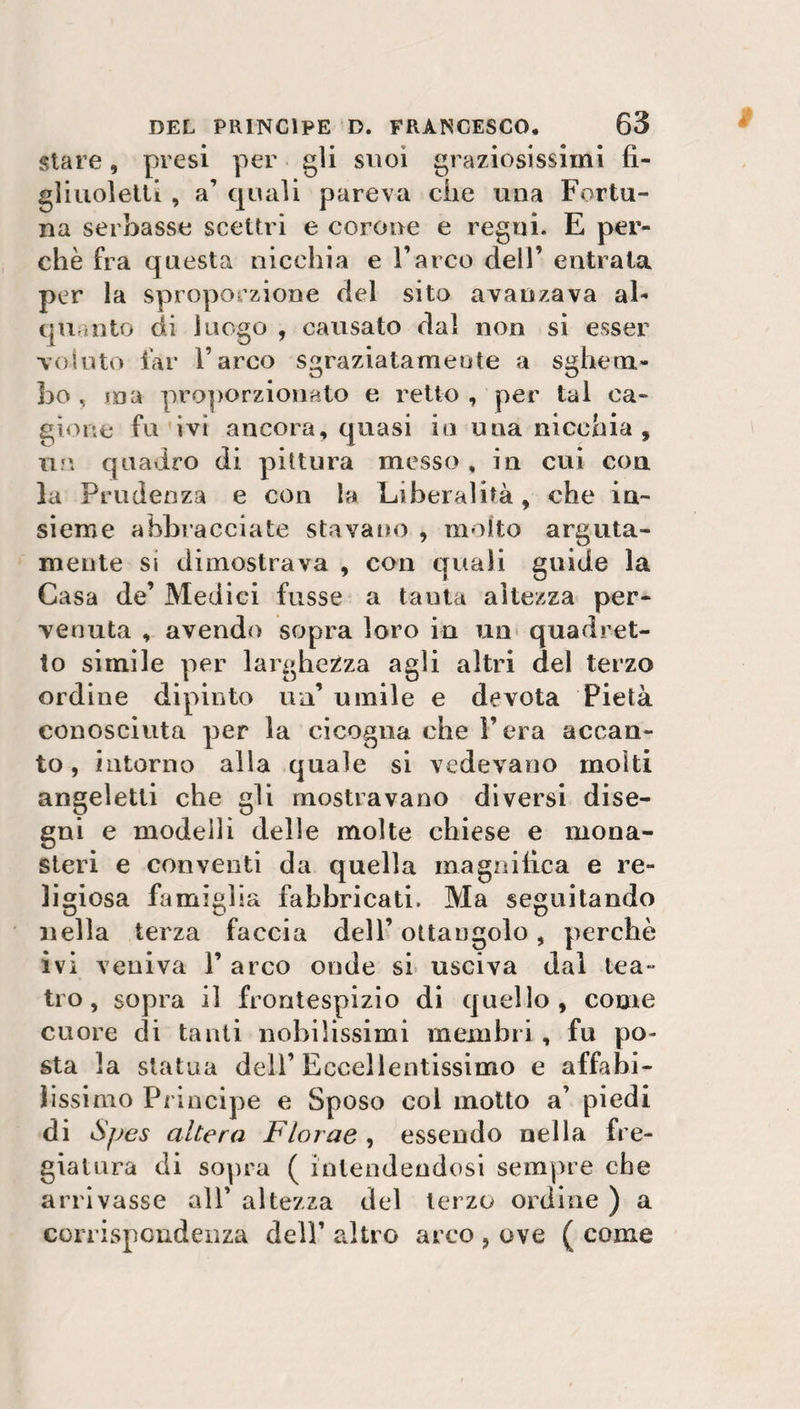 stare, presi per gli suoi graziosissimi fi¬ gliuoletti , a1 quali pareva clic una Fortu¬ na serbasse scettri e corone e regni. E per¬ chè fra questa nicchia e l’arco dell’ entrata per la sproporzione del sito avanzava al¬ quanto di luogo , causato dal non si esser voluto far l’arco sgraziatamente a sghem¬ bo , ma proporzionato e retto , per tal ca¬ gione fu ivi ancora, quasi in una nicchia, un quadro di pittura messo, in cui con la Prudenza e con la Liberalità, che in¬ sieme abbracciate stavano , molto arguta¬ mente si dimostrava , con quali guide la Casa de’ Medici fusse a tanta altezza per¬ venuta , avendo sopra loro in un quadret¬ to simile per larghezza agli altri del terzo ordine dipinto un’ umile e devota Pietà conosciuta per la cicogna che l’era accan¬ to, intorno alla quale si vedevano molti angeletti che gli mostravano diversi dise¬ gni e modelli delle molte chiese e mona¬ steri e conventi da quella magnifica e re¬ ligiosa famiglia fabbricati. Ma seguitando nella terza faccia dell’ ottaugolo, perchè ivi veniva 1’ arco onde si usciva dal tea¬ tro, sopra il frontespizio di quello, come cuore di tanti nobilissimi membri, fu po¬ sta la statua dell’Eccellentissimo e affabi¬ lissimo Principe e Sposo col motto a’ piedi di S/jcs altera Florae , essendo nella fre¬ giatura di sopra ( intendendosi sempre che arrivasse all’ altezza del terzo ordine ) a corrispondenza dell’ altro arco , ove ( come