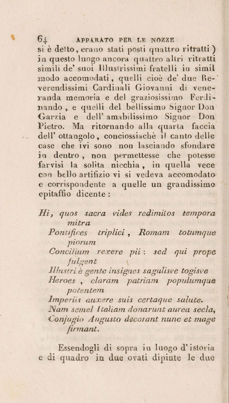 si è delio, erano stati posti quattro ritratti ) in questo luogo ancora quattro altri ritratti simili de’ suoi Illustrissimi fratelli io simil modo accomodati, quelli cioè de’due Re¬ verendissimi Cardinali Giovanni di vene¬ randa memoria e del graziosissimo Ferdi¬ nando , e quelli del bellissimo Signor Don Garzia e dell’ amabilissimo Signor Don Pietro. Ma ritornando alla quarta faccia dell’ottangolo, eonciossiacbè i! canto delle case che ivi sono non lasciando sfondare in dentro , non permettesse che potesse farvisi la solita nicchia, in quella vece con hello artifizio vi si vedeva accomodato e corrispondente a quelle un grandissimo epitaffio elicente : Hi, quos sacra vides redimilos tempora mitra PonCffic.es triplici , Romam totnmque pio rum Conci!ium rexere pii : sed qui propa fulgent Illustri è gente insignes sagulisve togisve Heroes , claram patriam popidumque potentem Imperis auxere suis certaque salute. JSam semel Itaham donarunt aurea seda, Conjugio Augusto decorant nane et mago firmant, . . 1 Essendogli di sopra in luogo d’istoria e di quadro in due ovati dipinte le due