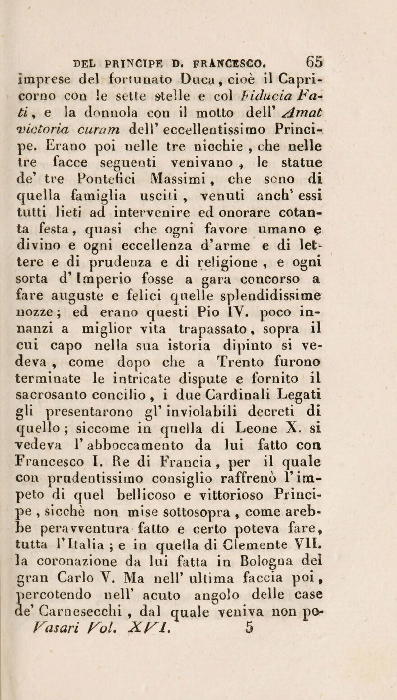 imprese del fortunato Duca, cioè il Capri¬ corno con le sette stei le e col fiducia Fa¬ ti , e la donnola con il motto dell’ Amat victoria curam dell’ eccellentissimo Princi¬ pe. Erano poi nelle tre nicchie , che nelle tre facce seguenti venivano , le statue de’ tre Pontefici Massimi, che sono di quella famiglia usciti , venuti anch’ essi tutti lieti ad intervenire ed onorare cotan¬ ta festa, quasi che ogni favore umano e divino e ogni eccellenza d’arme e di let¬ tere e di prudenza e di religione , e ogni sorta d’ Imperio fosse a gara concorso a fare auguste e felici quelle splendidissime nozze ; ed erano questi Pio IV. poco in¬ nanzi a miglior vita trapassato, sopra il cui capo nella sua istoria dipinto si ve¬ deva , come dopo che a Trento furono terminate le intricate dispute e fornito il sacrosanto concilio , i due Cardinali Legati gli presentarono gl’ inviolabili decreti di quello ; siccome in quella di Leone X. si vedeva l’abboccamento da lui fatto con Francesco I. Pie di Francia, per il quale con prudentissimo consiglio raffrenò l’im¬ peto di quel bellicoso e vittorioso Princi¬ pe , sicché non mise sottosopra , come areb- be peravventura fatto e certo poteva fare, tutta l’Italia ; e in quella di Clemente VII. la coronazione da lui fatta in Bologna del gran Carlo V. Ma nell’ultima faccia poi, percotendo nell’ acuto angolo delle case de’ Carnesecchi , dal quale veniva non po Fasari FoL XFL 5